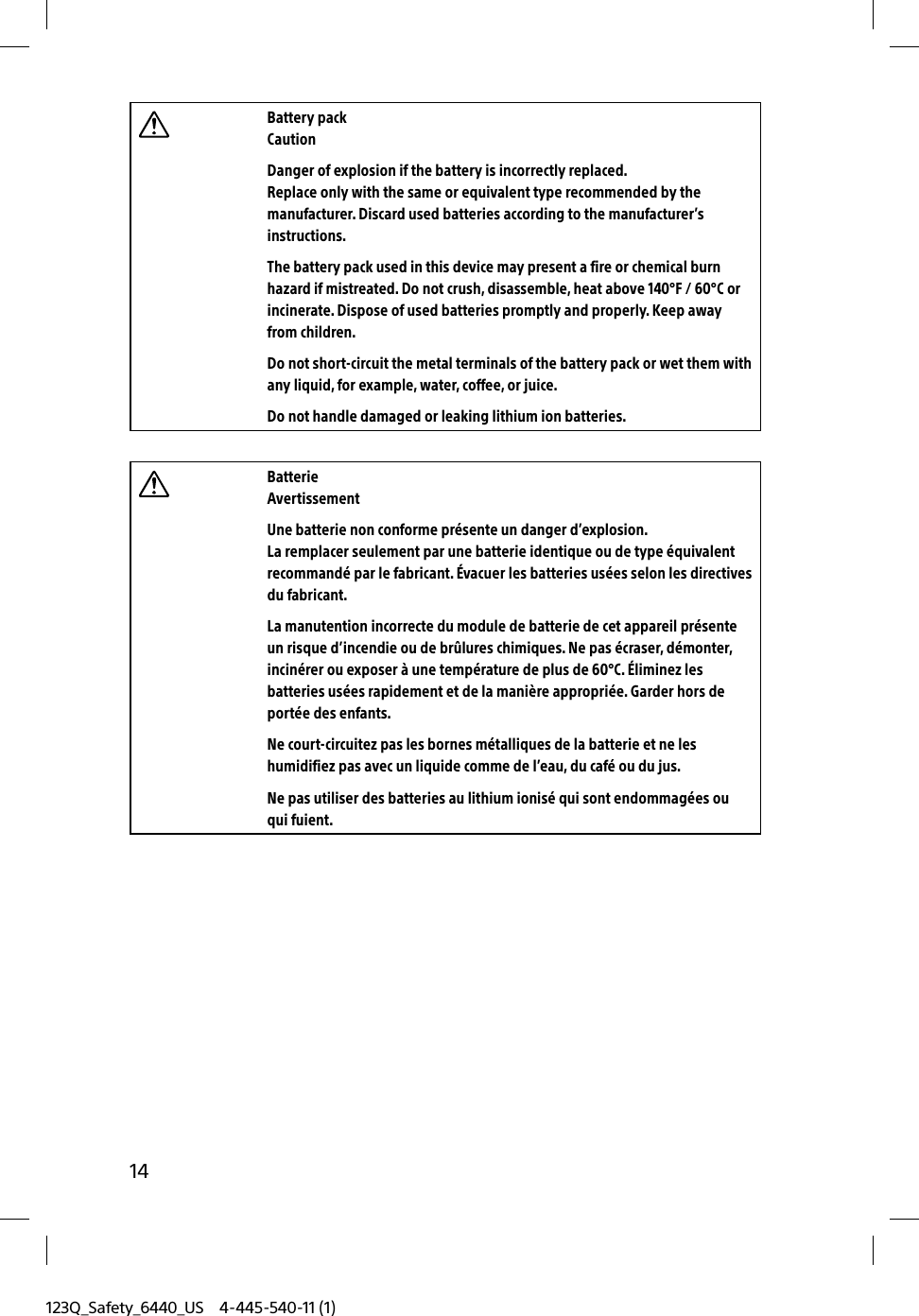 123Q_Safety_6440_US 4-445-540-11 (1)14Battery packCautionDanger of explosion if the battery is incorrectly replaced.Replace only with the same or equivalent type recommended by the manufacturer. Discard used batteries according to the manufacturer’s instructions.The battery pack used in this device may present a fire or chemical burn hazard if mistreated. Do not crush, disassemble, heat above 140°F / 60°C or incinerate. Dispose of used batteries promptly and properly. Keep away from children.Do not short-circuit the metal terminals of the battery pack or wet them with any liquid, for example, water, coffee, or juice.Do not handle damaged or leaking lithium ion batteries.BatterieAvertissementUne batterie non conforme présente un danger d’explosion.La remplacer seulement par une batterie identique ou de type équivalent recommandé par le fabricant. Évacuer les batteries usées selon les directives du fabricant.La manutention incorrecte du module de batterie de cet appareil présente un risque d’incendie ou de brûlures chimiques. Ne pas écraser, démonter, incinérer ou exposer à une température de plus de 60°C. Éliminez les batteries usées rapidement et de la manière appropriée. Garder hors de portée des enfants.Ne court-circuitez pas les bornes métalliques de la batterie et ne les humidifiez pas avec un liquide comme de l’eau, du café ou du jus.Ne pas utiliser des batteries au lithium ionisé qui sont endommagées ou qui fuient.