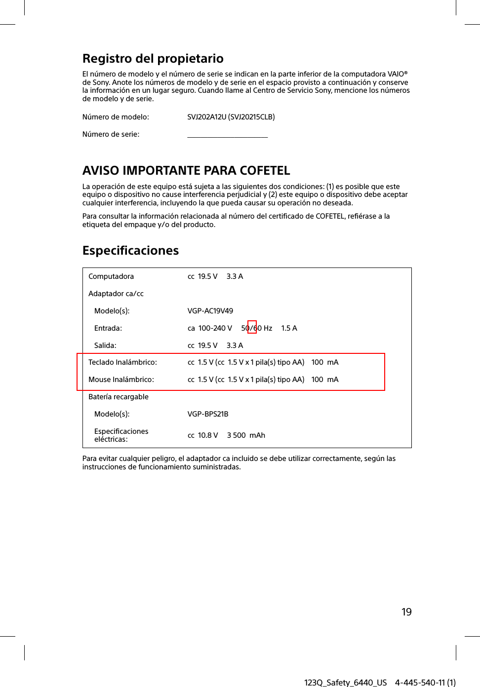 123Q_Safety_6440_US 4-445-540-11 (1)19Registro del propietarioEl número de modelo y el número de serie se indican en la parte inferior de la computadora VAIO® de Sony. Anote los números de modelo y de serie en el espacio provisto a continuación y conserve la información en un lugar seguro. Cuando llame al Centro de Servicio Sony, mencione los números de modelo y de serie.Número de modelo: SVJ202A12U (SVJ20215CLB)Número de serie: ________________________AVISO IMPORTANTE PARA COFETELLa operación de este equipo está sujeta a las siguientes dos condiciones: (1) es posible que este equipo o dispositivo no cause interferencia perjudicial y (2) este equipo o dispositivo debe aceptar cualquier interferencia, incluyendo la que pueda causar su operación no deseada.Para consultar la información relacionada al número del certificado de COFETEL, refiérase a la etiqueta del empaque y/o del producto.EspecificacionesComputadora cc  19.5 V     3.3 AAdaptador ca/ccModelo(s): VGP-AC19V49Entrada: ca  100-240 V     50/60 Hz     1.5 ASalida: cc  19.5 V     3.3 ATeclado Inalámbrico: cc  1.5 V (cc  1.5 V x 1 pila(s) tipo AA)    100  mAMouse Inalámbrico: cc  1.5 V (cc  1.5 V x 1 pila(s) tipo AA)    100  mABatería recargableModelo(s): VGP-BPS21BEspecificaciones eléctricas: cc  10.8 V     3 500  mAhPara evitar cualquier peligro, el adaptador ca incluido se debe utilizar correctamente, según las instrucciones de funcionamiento suministradas.