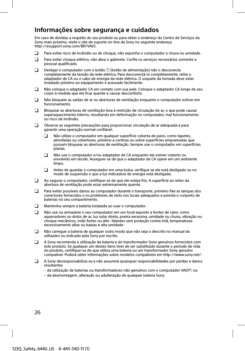 123Q_Safety_6440_US 4-445-540-11 (1)26Informações sobre segurança e cuidadosEm caso de dúvidas a respeito do seu produto ou para obter o endereço do Centro de Serviços da Sony mais próximo, visite o site de suporte on-line da Sony no seguinte endereço http://esupport.sony.com/BR/VAIO.  Para evitar risco de incêndio ou de choque, não exponha o computador a chuva ou umidade.  Para evitar choque elétrico, não abra o gabinete. Confie os serviços necessários somente a pessoal qualificado. Desligar o computador com o botão  (botão de alimentação) não o desconecta completamente da tensão da rede elétrica. Para desconectá-lo completamente, retire o adaptador de CA ou o cabo de energia da rede elétrica. O soquete da tomada deve estar instalado próximo ao equipamento e acessado facilmente. Não coloque o adaptador CA em contato com sua pele. Coloque o adaptador CA longe de seu corpo à medida que ele ficar quente e causar desconforto. Não bloqueie as saídas de ar ou aberturas de ventilação enquanto o computador estiver em funcionamento. Bloquear as aberturas de ventilação leva à restrição de circulação do ar, o que pode causar superaquecimento interno, resultando em deformação no computador, mal funcionamento ou risco de incêndio. Observe as seguintes precauções para proporcionar circulação de ar adequada e para garantir uma operação normal confiável: Não utilize o computador em qualquer superfície coberta de pano, como tapetes, almofadas ou cobertores, próximo a cortinas ou sobre superfícies empoeiradas que possam bloquear as aberturas de ventilação. Sempre use o computador em superfícies planas. Não use o computador e/ou adaptador de CA enquanto ele estiver coberto ou envolvido em tecido. Assegure-se de que o adaptador de CA opere em um ambiente limpo.  Antes de guardar o computador em uma bolsa, verifique se ele está desligado ou no modo de suspensão e que a luz indicadora de energia está desligada. Ao segurar o computador, certifique-se de que ele esteja frio. A superfície ao redor da abertura de ventilação pode estar extremamente quente.  Para evitar possíveis danos ao computador durante o transporte, primeiro fixe as tampas dos conectores fornecidos e os protetores de slots nos locais adequados e prenda o conjunto de baterias no seu compartimento.  Mantenha sempre a bateria instalada ao usar o computador. Não use ou armazene o seu computador em um local exposto a fontes de calor, como aquecedores ou dutos de ar, luz solar direta, poeira excessiva, umidade ou chuva, vibração ou choque mecânicos, imãs fortes ou alto- falantes sem proteção contra imã, temperaturas excessivamente altas ou baixas e alta umidade.  Não carregue a bateria de qualquer outro modo que não seja o descrito no manual do utilizador ou indicado pela Sony por escrito.  A Sony recomenda a utilização da bateria e do transformador Sony genuínos fornecidos com este produto. Se qualquer um destes itens tiver de ser substituído durante o período de vida do produto, certifique-se de que utiliza uma bateria ou um transformador Sony genuíno compatível. Poderá obter informações sobre modelos compatíveis em http://www.sony.net/.  A Sony desresponsabiliza-se e não assumirá quaisquer responsabilidades por perdas e danos resultantes da utilização de baterias ou transformadores não genuínos com o computador VAIO®; ou da desmontagem, alteração ou adulteração de qualquer bateria Sony.