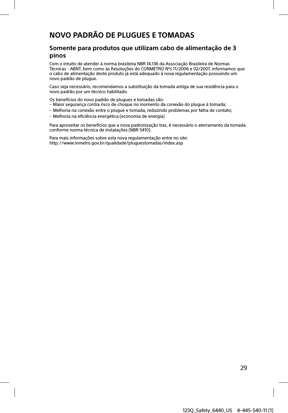 123Q_Safety_6440_US 4-445-540-11 (1)29NOVO PADRÃO DE PLUGUES E TOMADASSomente para produtos que utilizam cabo de alimentação de 3 pinosCom o intuito de atender à norma brasileira NBR 14.136 da Associação Brasileira de Normas Técnicas - ABNT, bem como às Resoluções do CONMETRO Nºs 11/2006 e 02/2007, informamos que o cabo de alimentação deste produto já está adequado à nova regulamentação possuindo um novo padrão de plugue.Caso seja necessário, recomendamos a substituição da tomada antiga de sua residência para o novo padrão por um técnico habilitado.Os benefícios do novo padrão de plugues e tomadas são: Maior segurança contra risco de choque no momento da conexão do plugue à tomada; Melhoria na conexão entre o plugue e tomada, reduzindo problemas por falha de contato; Melhoria na eficiência energética (economia de energia)Para aproveitar os benefícios que a nova padronização traz, é necessário o aterramento da tomada conforme norma técnica de instalações (NBR 5410).Para mais informações sobre esta nova regulamentação entre no site:http://www.inmetro.gov.br/qualidade/pluguestomadas/index.asp