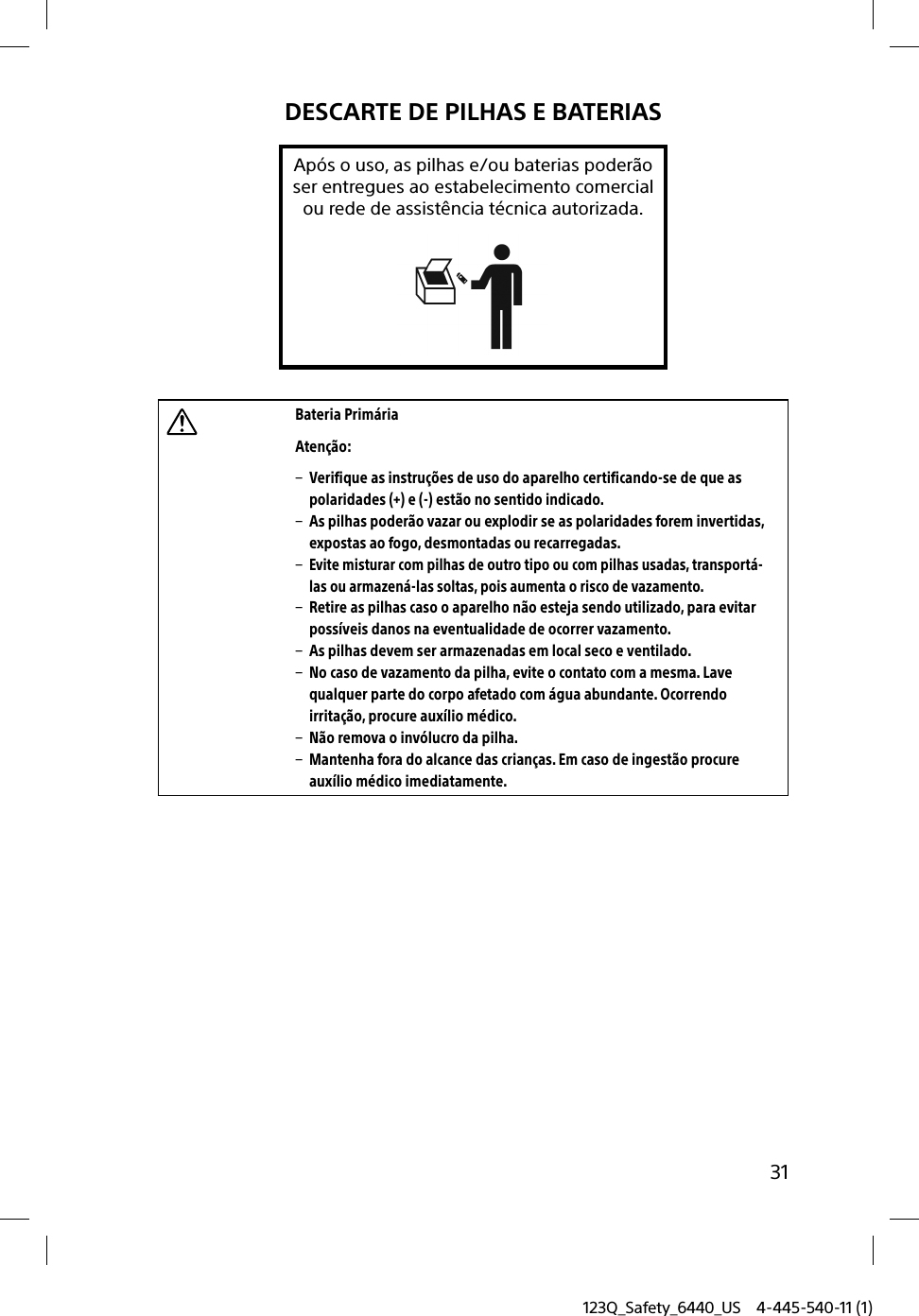 123Q_Safety_6440_US 4-445-540-11 (1)31DESCARTE DE PILHAS E BATERIASApós o uso, as pilhas e/ou baterias poderãoser entregues ao estabelecimento comercialou rede de assistência técnica autorizada.Bateria Primária Atenção:  Verifique as instruções de uso do aparelho certificando-se de que as polaridades (+) e (-) estão no sentido indicado.  As pilhas poderão vazar ou explodir se as polaridades forem invertidas, expostas ao fogo, desmontadas ou recarregadas. Evite misturar com pilhas de outro tipo ou com pilhas usadas, transportá-las ou armazená-las soltas, pois aumenta o risco de vazamento.  Retire as pilhas caso o aparelho não esteja sendo utilizado, para evitar possíveis danos na eventualidade de ocorrer vazamento.  As pilhas devem ser armazenadas em local seco e ventilado.  No caso de vazamento da pilha, evite o contato com a mesma. Lave qualquer parte do corpo afetado com água abundante. Ocorrendo irritação, procure auxílio médico.  Não remova o invólucro da pilha.  Mantenha fora do alcance das crianças. Em caso de ingestão procure auxílio médico imediatamente.