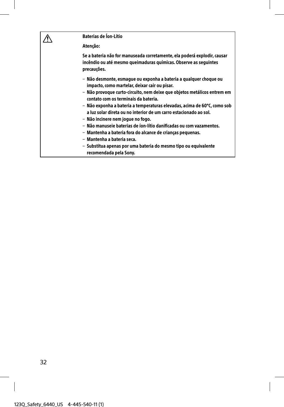 123Q_Safety_6440_US 4-445-540-11 (1)32Baterias de Íon-LítioAtenção:Se a bateria não for manuseada corretamente, ela poderá explodir, causar incêndio ou até mesmo queimaduras químicas. Observe as seguintes precauções.  Não desmonte, esmague ou exponha a bateria a qualquer choque ou impacto, como martelar, deixar cair ou pisar.  Não provoque curto-circuito, nem deixe que objetos metálicos entrem em contato com os terminais da bateria.  Não exponha a bateria a temperaturas elevadas, acima de 60°C, como sob a luz solar direta ou no interior de um carro estacionado ao sol.  Não incinere nem jogue no fogo.  Não manuseie baterias de íon-lítio danificadas ou com vazamentos.  Mantenha a bateria fora do alcance de crianças pequenas.  Mantenha a bateria seca.  Substitua apenas por uma bateria do mesmo tipo ou equivalente recomendada pela Sony.