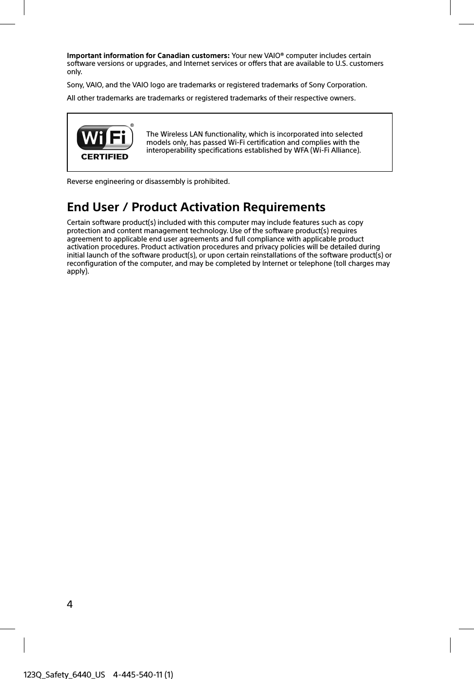 123Q_Safety_6440_US 4-445-540-11 (1)4Important information for Canadian customers: Your new VAIO® computer includes certain software versions or upgrades, and Internet services or offers that are available to U.S. customers only.Sony, VAIO, and the VAIO logo are trademarks or registered trademarks of Sony Corporation.All other trademarks are trademarks or registered trademarks of their respective owners.The Wireless LAN functionality, which is incorporated into selected models only, has passed Wi-Fi certification and complies with the interoperability specifications established by WFA (Wi-Fi Alliance).Reverse engineering or disassembly is prohibited.End User / Product Activation RequirementsCertain software product(s) included with this computer may include features such as copy protection and content management technology. Use of the software product(s) requires agreement to applicable end user agreements and full compliance with applicable product activation procedures. Product activation procedures and privacy policies will be detailed during initial launch of the software product(s), or upon certain reinstallations of the software product(s) or reconfiguration of the computer, and may be completed by Internet or telephone (toll charges may apply).