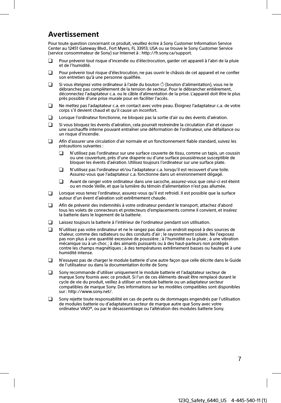 123Q_Safety_6440_US 4-445-540-11 (1)7AvertissementPour toute question concernant ce produit, veuillez ècrire à Sony Customer Information Service Center au 12451 Gateway Blvd., Fort Myers, FL 33913, USA ou se trouve le Sony Customer Service (service consommateur de Sony) sur Internet à : http://fr.sony.ca/support.  Pour prévenir tout risque d’incendie ou d’électrocution, garder cet appareil à l’abri de la pluie et de l’humidité.  Pour prévenir tout risque d’électrocution, ne pas ouvrir le châssis de cet appareil et ne confier son entretien qu’à une personne qualifiée.  Si vous éteignez votre ordinateur à l’aide du bouton  (bouton d’alimentation), vous ne le débranchez pas complètement de la tension de secteur. Pour le débrancher entièrement, déconnectez l’adaptateur c.a. ou le câble d’alimentation de la prise. L’appareil doit être le plus près possible d’une prise murale pour en faciliter l’accès.  Ne mettez pas l’adaptateur c.a. en contact avec votre peau. Éloignez l’adaptateur c.a. de votre corps s’il devient chaud et qu’il cause un inconfort.  Lorsque l’ordinateur fonctionne, ne bloquez pas la sortie d’air ou des évents d’aération.  Si vous bloquez les évents d’aération, cela pourrait restreindre la circulation d’air et causer une surchauffe interne pouvant entraîner une déformation de l’ordinateur, une défaillance ou un risque d’incendie.  Afin d’assurer une circulation d’air normale et un fonctionnement fiable standard, suivez les précautions suivantes :  N’utilisez pas l’ordinateur sur une surface couverte de tissu, comme un tapis, un coussin ou une couverture, près d’une draperie ou d’une surface poussiéreuse susceptible de bloquer les évents d’aération. Utilisez toujours l’ordinateur sur une surface plate.  N’utilisez pas l’ordinateur et/ou l’adaptateur c.a. lorsqu’il est recouvert d’une toile. Assurez-vous que l’adaptateur c.a. fonctionne dans un environnement dégagé.  Avant de ranger votre ordinateur dans une sacoche, assurez-vous que celui-ci est éteint ou en mode Veille, et que la lumière du témoin d’alimentation n’est pas allumée.  Lorsque vous tenez l’ordinateur, assurez-vous qu’il est refroidi. Il est possible que la surface autour d’un évent d’aération soit extrêmement chaude.  Afin de prévenir des indemnités à votre ordinateur pendant le transport, attachez d’abord tous les volets de connecteurs et protecteurs d’emplacements comme il convient, et insérez la batterie dans le logement de la batterie.  Laissez toujours la batterie à l’intérieur de l’ordinateur pendant son utilisation.  N’utilisez pas votre ordinateur et ne le rangez pas dans un endroit exposé à des sources de chaleur, comme des radiateurs ou des conduits d’air ; le rayonnement solaire. Ne l’exposez pas non plus à une quantité excessive de poussière ; à l’humidité ou la pluie ; à une vibration mécanique ou à un choc ; à des aimants puissants ou à des haut-parleurs non protégés contre les champs magnétiques ; à des températures extrêmement basses ou hautes et à une humidité intense.  N’essayez pas de charger le module batterie d’une autre façon que celle décrite dans le Guide de l’utilisateur ou dans la documentation écrite de Sony.  Sony recommande d’utiliser uniquement le module batterie et l’adaptateur secteur de marque Sony fournis avec ce produit. Si l’un de ces éléments devait être remplacé durant le cycle de vie du produit, veillez à utiliser un module batterie ou un adaptateur secteur compatibles de marque Sony. Des informations sur les modèles compatibles sont disponibles sur : http://www.sony.net/.  Sony rejette toute responsabilité en cas de perte ou de dommages engendrés par l’utilisation de modules batterie ou d’adaptateurs secteur de marque autre que Sony avec votre ordinateur VAIO®, ou par le désassemblage ou l’altération des modules batterie Sony.