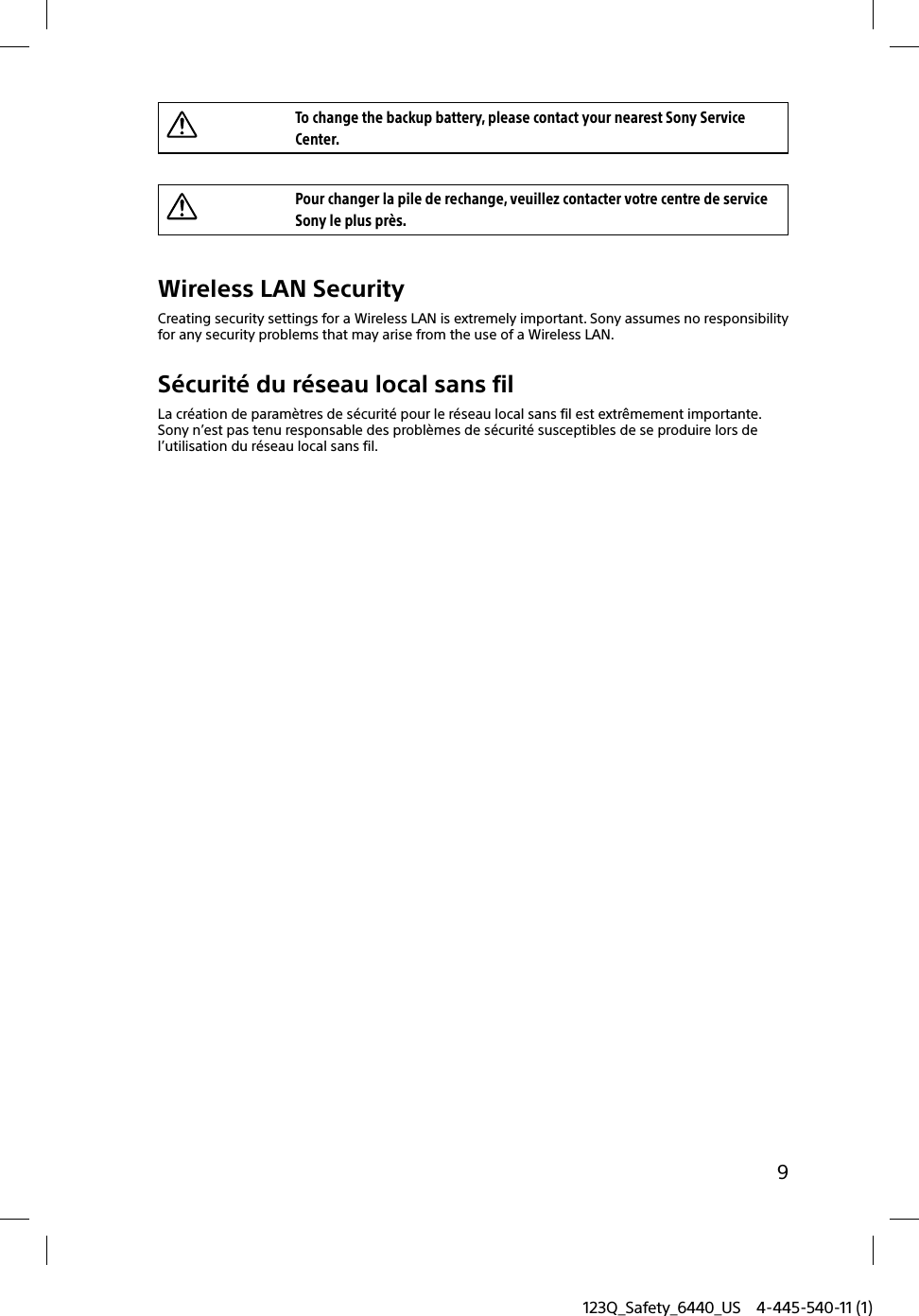 123Q_Safety_6440_US 4-445-540-11 (1)9To change the backup battery, please contact your nearest Sony Service Center.Pour changer la pile de rechange, veuillez contacter votre centre de service Sony le plus près.Wireless LAN SecurityCreating security settings for a Wireless LAN is extremely important. Sony assumes no responsibility for any security problems that may arise from the use of a Wireless LAN.Sécurité du réseau local sans filLa création de paramètres de sécurité pour le réseau local sans fil est extrêmement importante. Sony n’est pas tenu responsable des problèmes de sécurité susceptibles de se produire lors de l’utilisation du réseau local sans fil.