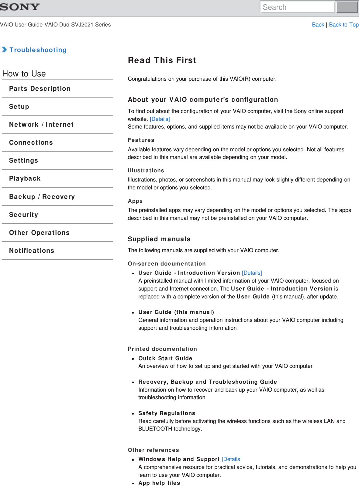 VAIO User Guide VAIO Duo SVJ2021 Series Back | Back to Top TroubleshootingHow to UseParts DescriptionSetupNetwork / InternetConnectionsSettingsPlaybackBackup / RecoverySecurityOther OperationsNotificationsRead This FirstCongratulations on your purchase of this VAIO(R) computer.About your VAIO computer’s configurationTo find out about the configuration of your VAIO computer, visit the Sony online supportwebsite. [Details]Some features, options, and supplied items may not be available on your VAIO computer.FeaturesAvailable features vary depending on the model or options you selected. Not all featuresdescribed in this manual are available depending on your model.IllustrationsIllustrations, photos, or screenshots in this manual may look slightly different depending onthe model or options you selected.AppsThe preinstalled apps may vary depending on the model or options you selected. The appsdescribed in this manual may not be preinstalled on your VAIO computer.Supplied manualsThe following manuals are supplied with your VAIO computer.On-screen documentationUser Guide - Introduction Version [Details]A preinstalled manual with limited information of your VAIO computer, focused onsupport and Internet connection. The User Guide - Introduction Version isreplaced with a complete version of the User Guide (this manual), after update.User Guide (this manual)General information and operation instructions about your VAIO computer includingsupport and troubleshooting informationPrinted documentationQuick Start GuideAn overview of how to set up and get started with your VAIO computerRecovery, Backup and Troubleshooting GuideInformation on how to recover and back up your VAIO computer, as well astroubleshooting informationSafety RegulationsRead carefully before activating the wireless functions such as the wireless LAN andBLUETOOTH technology.Other referencesWindows Help and Support [Details]A comprehensive resource for practical advice, tutorials, and demonstrations to help youlearn to use your VAIO computer.App help filesSearch