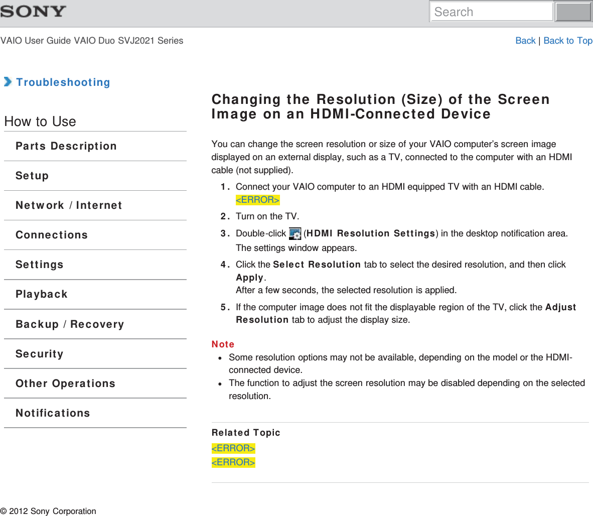 VAIO User Guide VAIO Duo SVJ2021 Series Back | Back to Top TroubleshootingHow to UseParts DescriptionSetupNetwork / InternetConnectionsSettingsPlaybackBackup / RecoverySecurityOther OperationsNotificationsChanging the Resolution (Size) of the ScreenImage on an HDMI-Connected DeviceYou can change the screen resolution or size of your VAIO computer’s screen imagedisplayed on an external display, such as a TV, connected to the computer with an HDMIcable (not supplied).1. Connect your VAIO computer to an HDMI equipped TV with an HDMI cable.&lt;ERROR&gt;2. Turn on the TV.3. Double-click   (HDMI Resolution Settings) in the desktop notification area.The settings window appears.4. Click the Select Resolution tab to select the desired resolution, and then clickApply.After a few seconds, the selected resolution is applied.5. If the computer image does not fit the displayable region of the TV, click the AdjustResolution tab to adjust the display size.NoteSome resolution options may not be available, depending on the model or the HDMI-connected device.The function to adjust the screen resolution may be disabled depending on the selectedresolution.Related Topic&lt;ERROR&gt;&lt;ERROR&gt;© 2012 Sony CorporationSearch