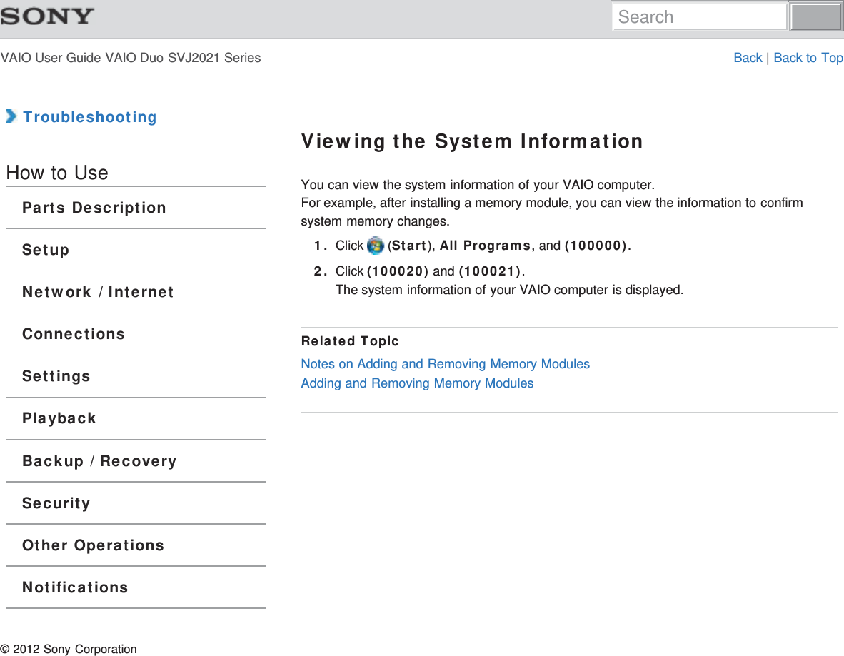 VAIO User Guide VAIO Duo SVJ2021 Series Back | Back to Top TroubleshootingHow to UseParts DescriptionSetupNetwork / InternetConnectionsSettingsPlaybackBackup / RecoverySecurityOther OperationsNotificationsViewing the System InformationYou can view the system information of your VAIO computer.For example, after installing a memory module, you can view the information to confirmsystem memory changes.1. Click   (Start), All Programs, and (100000).2. Click (100020) and (100021).The system information of your VAIO computer is displayed.Related TopicNotes on Adding and Removing Memory ModulesAdding and Removing Memory Modules© 2012 Sony CorporationSearch