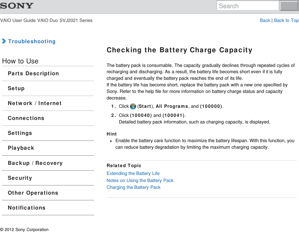 VAIO User Guide VAIO Duo SVJ2021 Series Back | Back to Top TroubleshootingHow to UseParts DescriptionSetupNetwork / InternetConnectionsSettingsPlaybackBackup / RecoverySecurityOther OperationsNotificationsChecking the Battery Charge CapacityThe battery pack is consumable. The capacity gradually declines through repeated cycles ofrecharging and discharging. As a result, the battery life becomes short even if it is fullycharged and eventually the battery pack reaches the end of its life.If the battery life has become short, replace the battery pack with a new one specified bySony. Refer to the help file for more information on battery charge status and capacitydecrease.1. Click   (Start), All Programs, and (100000).2. Click (100040) and (100041).Detailed battery pack information, such as charging capacity, is displayed.HintEnable the battery care function to maximize the battery lifespan. With this function, youcan reduce battery degradation by limiting the maximum charging capacity.Related TopicExtending the Battery LifeNotes on Using the Battery PackCharging the Battery Pack© 2012 Sony CorporationSearch