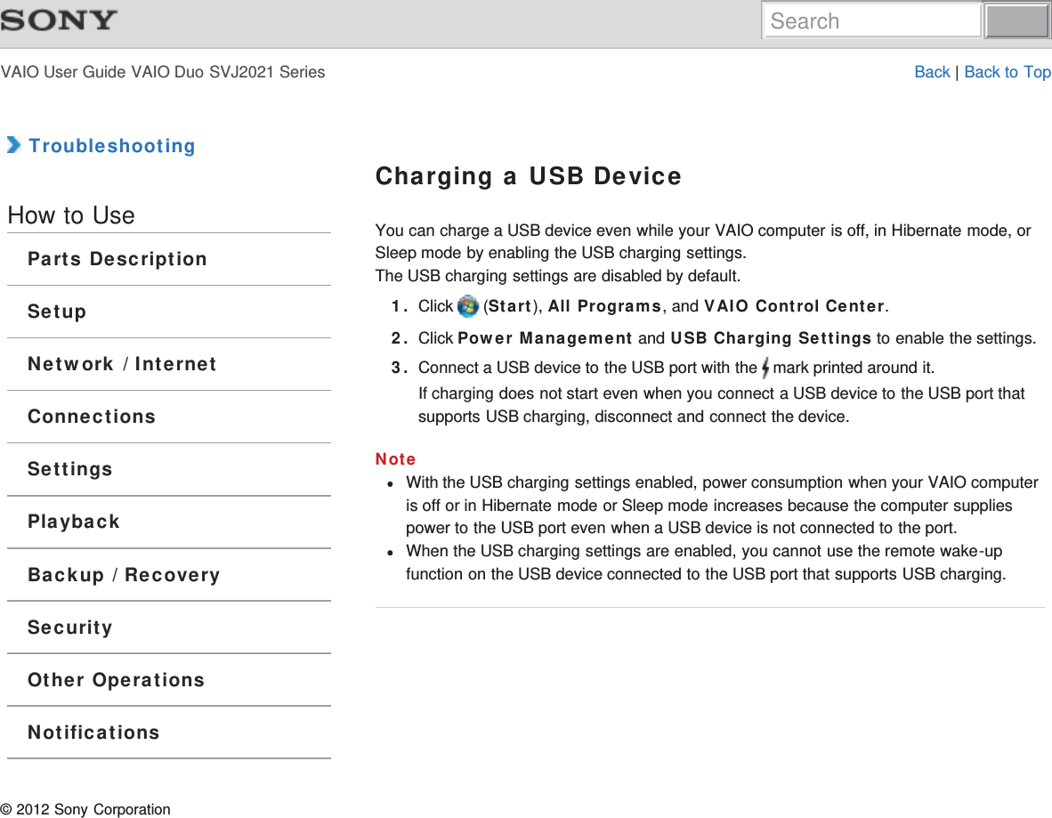 VAIO User Guide VAIO Duo SVJ2021 Series Back | Back to Top TroubleshootingHow to UseParts DescriptionSetupNetwork / InternetConnectionsSettingsPlaybackBackup / RecoverySecurityOther OperationsNotificationsCharging a USB DeviceYou can charge a USB device even while your VAIO computer is off, in Hibernate mode, orSleep mode by enabling the USB charging settings.The USB charging settings are disabled by default.1. Click   (Start), All Programs, and VAIO Control Center.2. Click Power Management and USB Charging Settings to enable the settings.3. Connect a USB device to the USB port with the   mark printed around it.If charging does not start even when you connect a USB device to the USB port thatsupports USB charging, disconnect and connect the device.NoteWith the USB charging settings enabled, power consumption when your VAIO computeris off or in Hibernate mode or Sleep mode increases because the computer suppliespower to the USB port even when a USB device is not connected to the port.When the USB charging settings are enabled, you cannot use the remote wake-upfunction on the USB device connected to the USB port that supports USB charging.© 2012 Sony CorporationSearch