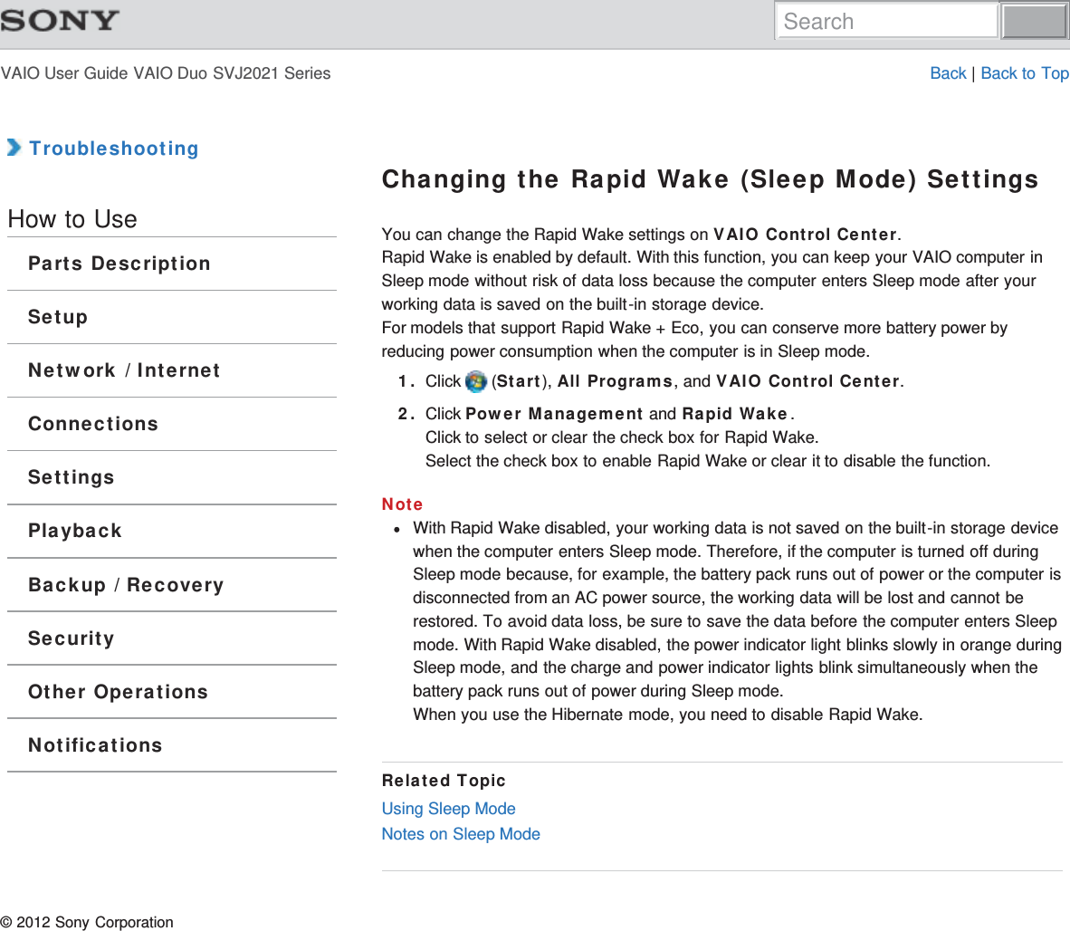 VAIO User Guide VAIO Duo SVJ2021 Series Back | Back to Top TroubleshootingHow to UseParts DescriptionSetupNetwork / InternetConnectionsSettingsPlaybackBackup / RecoverySecurityOther OperationsNotificationsChanging the Rapid Wake (Sleep Mode) SettingsYou can change the Rapid Wake settings on VAIO Control Center.Rapid Wake is enabled by default. With this function, you can keep your VAIO computer inSleep mode without risk of data loss because the computer enters Sleep mode after yourworking data is saved on the built-in storage device.For models that support Rapid Wake + Eco, you can conserve more battery power byreducing power consumption when the computer is in Sleep mode.1. Click   (Start), All Programs, and VAIO Control Center.2. Click Power Management and Rapid Wake.Click to select or clear the check box for Rapid Wake.Select the check box to enable Rapid Wake or clear it to disable the function.NoteWith Rapid Wake disabled, your working data is not saved on the built-in storage devicewhen the computer enters Sleep mode. Therefore, if the computer is turned off duringSleep mode because, for example, the battery pack runs out of power or the computer isdisconnected from an AC power source, the working data will be lost and cannot berestored. To avoid data loss, be sure to save the data before the computer enters Sleepmode. With Rapid Wake disabled, the power indicator light blinks slowly in orange duringSleep mode, and the charge and power indicator lights blink simultaneously when thebattery pack runs out of power during Sleep mode.When you use the Hibernate mode, you need to disable Rapid Wake.Related TopicUsing Sleep ModeNotes on Sleep Mode© 2012 Sony CorporationSearch