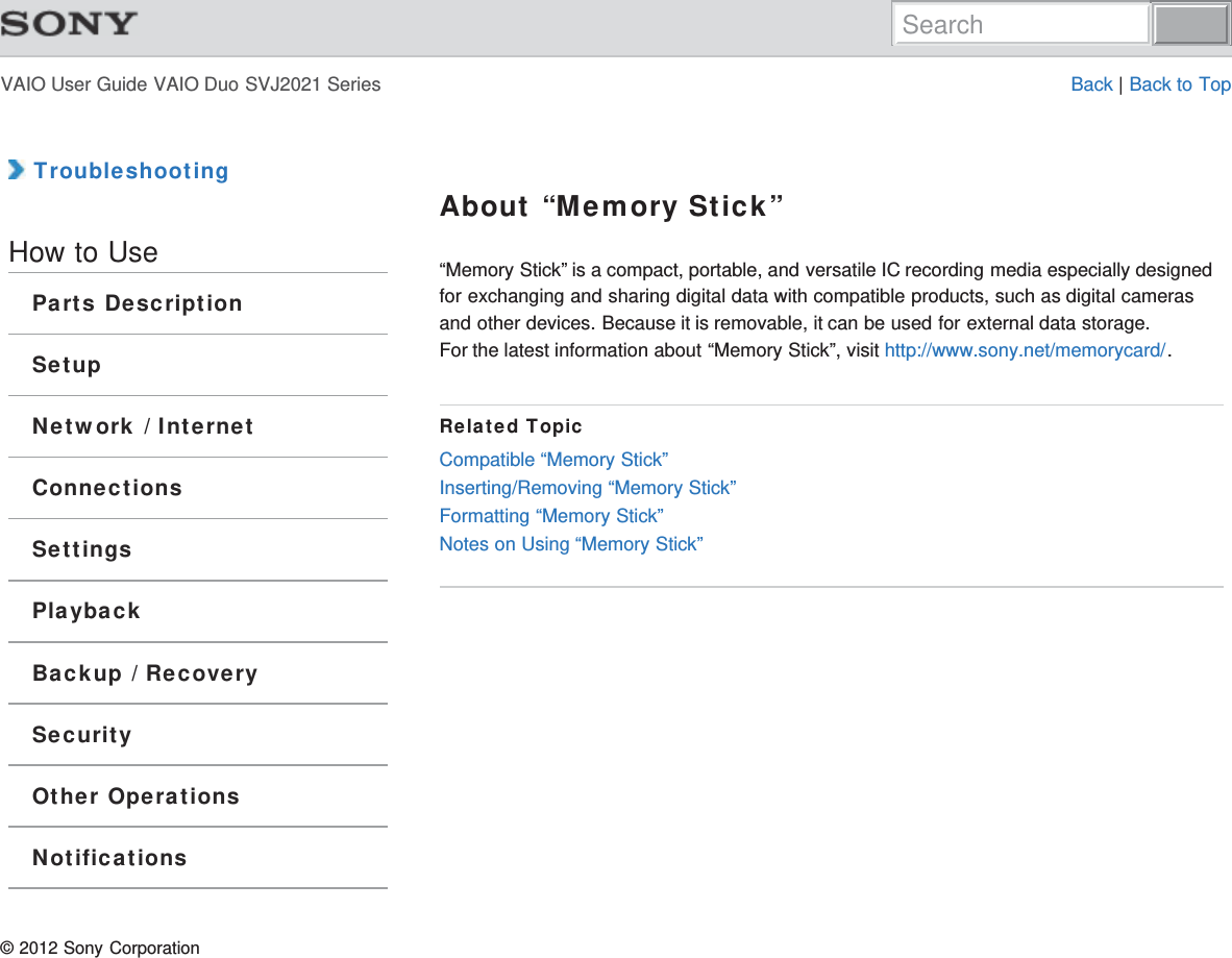 VAIO User Guide VAIO Duo SVJ2021 Series Back | Back to Top TroubleshootingHow to UseParts DescriptionSetupNetwork / InternetConnectionsSettingsPlaybackBackup / RecoverySecurityOther OperationsNotificationsAbout “Memory Stick”“Memory Stick” is a compact, portable, and versatile IC recording media especially designedfor exchanging and sharing digital data with compatible products, such as digital camerasand other devices. Because it is removable, it can be used for external data storage.For the latest information about “Memory Stick”, visit http://www.sony.net/memorycard/.Related TopicCompatible “Memory Stick”Inserting/Removing “Memory Stick”Formatting “Memory Stick”Notes on Using “Memory Stick”© 2012 Sony CorporationSearch