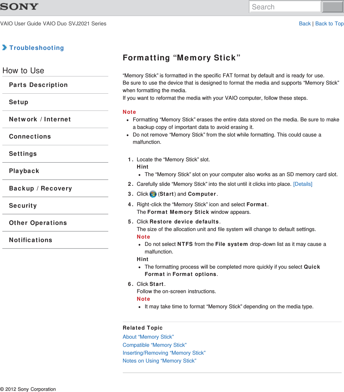 VAIO User Guide VAIO Duo SVJ2021 Series Back | Back to Top TroubleshootingHow to UseParts DescriptionSetupNetwork / InternetConnectionsSettingsPlaybackBackup / RecoverySecurityOther OperationsNotificationsFormatting “Memory Stick”“Memory Stick” is formatted in the specific FAT format by default and is ready for use.Be sure to use the device that is designed to format the media and supports “Memory Stick”when formatting the media.If you want to reformat the media with your VAIO computer, follow these steps.NoteFormatting “Memory Stick” erases the entire data stored on the media. Be sure to makea backup copy of important data to avoid erasing it.Do not remove “Memory Stick” from the slot while formatting. This could cause amalfunction.1. Locate the “Memory Stick” slot.HintThe “Memory Stick” slot on your computer also works as an SD memory card slot.2. Carefully slide “Memory Stick” into the slot until it clicks into place. [Details]3. Click   (Start) and Computer.4. Right-click the “Memory Stick” icon and select Format.The Format Memory Stick window appears.5. Click Restore device defaults.The size of the allocation unit and file system will change to default settings.NoteDo not select NTFS from the File system drop-down list as it may cause amalfunction.HintThe formatting process will be completed more quickly if you select QuickFormat in Format options.6. Click Start.Follow the on-screen instructions.NoteIt may take time to format “Memory Stick” depending on the media type.Related TopicAbout “Memory Stick”Compatible “Memory Stick”Inserting/Removing “Memory Stick”Notes on Using “Memory Stick”© 2012 Sony CorporationSearch