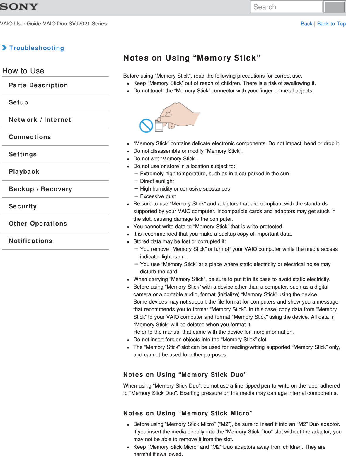 VAIO User Guide VAIO Duo SVJ2021 Series Back | Back to Top TroubleshootingHow to UseParts DescriptionSetupNetwork / InternetConnectionsSettingsPlaybackBackup / RecoverySecurityOther OperationsNotificationsNotes on Using “Memory Stick”Before using “Memory Stick”, read the following precautions for correct use.Keep “Memory Stick” out of reach of children. There is a risk of swallowing it.Do not touch the “Memory Stick” connector with your finger or metal objects.“Memory Stick” contains delicate electronic components. Do not impact, bend or drop it.Do not disassemble or modify “Memory Stick”.Do not wet “Memory Stick”.Do not use or store in a location subject to:Extremely high temperature, such as in a car parked in the sunDirect sunlightHigh humidity or corrosive substancesExcessive dustBe sure to use “Memory Stick” and adaptors that are compliant with the standardssupported by your VAIO computer. Incompatible cards and adaptors may get stuck inthe slot, causing damage to the computer.You cannot write data to “Memory Stick” that is write-protected.It is recommended that you make a backup copy of important data.Stored data may be lost or corrupted if:You remove “Memory Stick” or turn off your VAIO computer while the media accessindicator light is on.You use “Memory Stick” at a place where static electricity or electrical noise maydisturb the card.When carrying “Memory Stick”, be sure to put it in its case to avoid static electricity.Before using “Memory Stick” with a device other than a computer, such as a digitalcamera or a portable audio, format (initialize) “Memory Stick” using the device.Some devices may not support the file format for computers and show you a messagethat recommends you to format “Memory Stick”. In this case, copy data from “MemoryStick” to your VAIO computer and format “Memory Stick” using the device. All data in“Memory Stick” will be deleted when you format it.Refer to the manual that came with the device for more information.Do not insert foreign objects into the “Memory Stick” slot.The “Memory Stick” slot can be used for reading/writing supported “Memory Stick” only,and cannot be used for other purposes.Notes on Using “Memory Stick Duo”When using “Memory Stick Duo”, do not use a fine-tipped pen to write on the label adheredto “Memory Stick Duo”. Exerting pressure on the media may damage internal components.Notes on Using “Memory Stick Micro”Before using “Memory Stick Micro” (“M2”), be sure to insert it into an “M2” Duo adaptor.If you insert the media directly into the “Memory Stick Duo” slot without the adaptor, youmay not be able to remove it from the slot.Keep “Memory Stick Micro” and “M2” Duo adaptors away from children. They areharmful if swallowed.Search