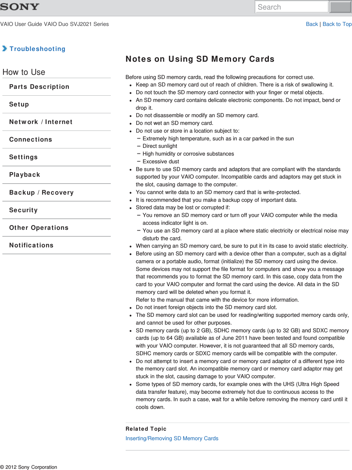 VAIO User Guide VAIO Duo SVJ2021 Series Back | Back to Top TroubleshootingHow to UseParts DescriptionSetupNetwork / InternetConnectionsSettingsPlaybackBackup / RecoverySecurityOther OperationsNotificationsNotes on Using SD Memory CardsBefore using SD memory cards, read the following precautions for correct use.Keep an SD memory card out of reach of children. There is a risk of swallowing it.Do not touch the SD memory card connector with your finger or metal objects.An SD memory card contains delicate electronic components. Do not impact, bend ordrop it.Do not disassemble or modify an SD memory card.Do not wet an SD memory card.Do not use or store in a location subject to:Extremely high temperature, such as in a car parked in the sunDirect sunlightHigh humidity or corrosive substancesExcessive dustBe sure to use SD memory cards and adaptors that are compliant with the standardssupported by your VAIO computer. Incompatible cards and adaptors may get stuck inthe slot, causing damage to the computer.You cannot write data to an SD memory card that is write-protected.It is recommended that you make a backup copy of important data.Stored data may be lost or corrupted if:You remove an SD memory card or turn off your VAIO computer while the mediaaccess indicator light is on.You use an SD memory card at a place where static electricity or electrical noise maydisturb the card.When carrying an SD memory card, be sure to put it in its case to avoid static electricity.Before using an SD memory card with a device other than a computer, such as a digitalcamera or a portable audio, format (initialize) the SD memory card using the device.Some devices may not support the file format for computers and show you a messagethat recommends you to format the SD memory card. In this case, copy data from thecard to your VAIO computer and format the card using the device. All data in the SDmemory card will be deleted when you format it.Refer to the manual that came with the device for more information.Do not insert foreign objects into the SD memory card slot.The SD memory card slot can be used for reading/writing supported memory cards only,and cannot be used for other purposes.SD memory cards (up to 2 GB), SDHC memory cards (up to 32 GB) and SDXC memorycards (up to 64 GB) available as of June 2011 have been tested and found compatiblewith your VAIO computer. However, it is not guaranteed that all SD memory cards,SDHC memory cards or SDXC memory cards will be compatible with the computer.Do not attempt to insert a memory card or memory card adaptor of a different type intothe memory card slot. An incompatible memory card or memory card adaptor may getstuck in the slot, causing damage to your VAIO computer.Some types of SD memory cards, for example ones with the UHS (Ultra High Speeddata transfer feature), may become extremely hot due to continuous access to thememory cards. In such a case, wait for a while before removing the memory card until itcools down.Related TopicInserting/Removing SD Memory Cards© 2012 Sony CorporationSearch