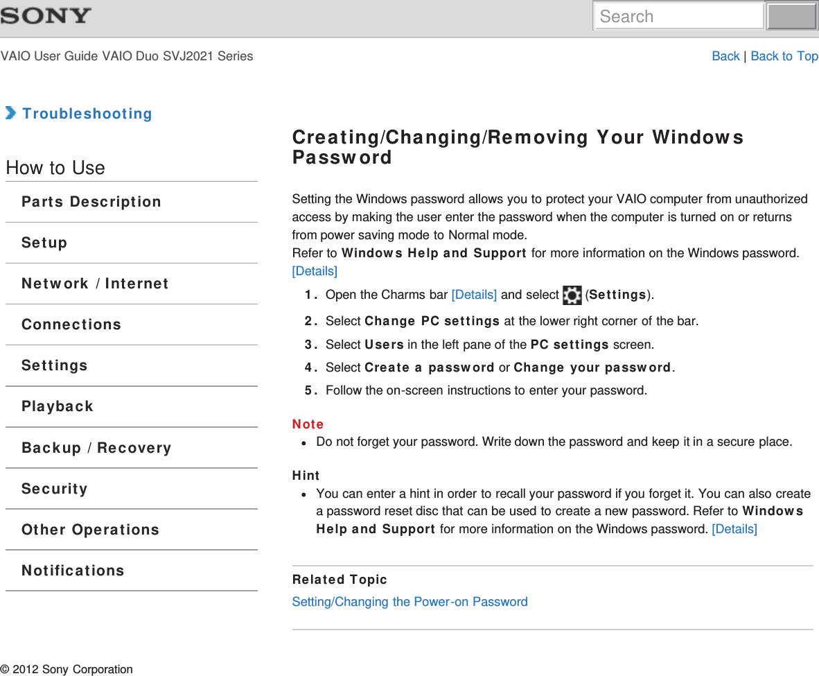 VAIO User Guide VAIO Duo SVJ2021 Series Back | Back to Top TroubleshootingHow to UseParts DescriptionSetupNetwork / InternetConnectionsSettingsPlaybackBackup / RecoverySecurityOther OperationsNotificationsCreating/Changing/Removing Your WindowsPasswordSetting the Windows password allows you to protect your VAIO computer from unauthorizedaccess by making the user enter the password when the computer is turned on or returnsfrom power saving mode to Normal mode.Refer to Windows Help and Support for more information on the Windows password.[Details]1. Open the Charms bar [Details] and select   (Settings).2. Select Change PC settings at the lower right corner of the bar.3. Select Users in the left pane of the PC settings screen.4. Select Create a password or Change your password.5. Follow the on-screen instructions to enter your password.NoteDo not forget your password. Write down the password and keep it in a secure place.HintYou can enter a hint in order to recall your password if you forget it. You can also createa password reset disc that can be used to create a new password. Refer to WindowsHelp and Support for more information on the Windows password. [Details]Related TopicSetting/Changing the Power-on Password© 2012 Sony CorporationSearch