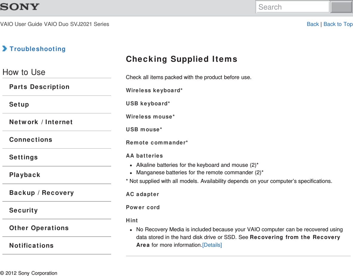 VAIO User Guide VAIO Duo SVJ2021 Series Back | Back to Top TroubleshootingHow to UseParts DescriptionSetupNetwork / InternetConnectionsSettingsPlaybackBackup / RecoverySecurityOther OperationsNotificationsChecking Supplied ItemsCheck all items packed with the product before use.Wireless keyboard*USB keyboard*Wireless mouse*USB mouse*Remote commander*AA batteriesAlkaline batteries for the keyboard and mouse (2)*Manganese batteries for the remote commander (2)** Not supplied with all models. Availability depends on your computer’s specifications.AC adapterPower cordHintNo Recovery Media is included because your VAIO computer can be recovered usingdata stored in the hard disk drive or SSD. See Recovering from the RecoveryArea for more information.[Details]© 2012 Sony CorporationSearch