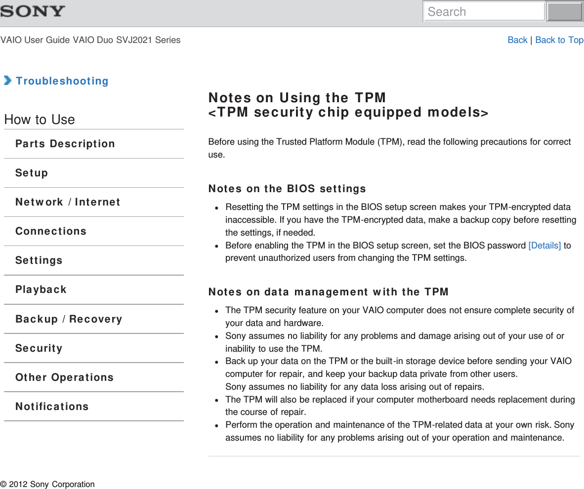 VAIO User Guide VAIO Duo SVJ2021 Series Back | Back to Top TroubleshootingHow to UseParts DescriptionSetupNetwork / InternetConnectionsSettingsPlaybackBackup / RecoverySecurityOther OperationsNotificationsNotes on Using the TPM&lt;TPM security chip equipped models&gt;Before using the Trusted Platform Module (TPM), read the following precautions for correctuse.Notes on the BIOS settingsResetting the TPM settings in the BIOS setup screen makes your TPM-encrypted datainaccessible. If you have the TPM-encrypted data, make a backup copy before resettingthe settings, if needed.Before enabling the TPM in the BIOS setup screen, set the BIOS password [Details] toprevent unauthorized users from changing the TPM settings.Notes on data management with the TPMThe TPM security feature on your VAIO computer does not ensure complete security ofyour data and hardware.Sony assumes no liability for any problems and damage arising out of your use of orinability to use the TPM.Back up your data on the TPM or the built-in storage device before sending your VAIOcomputer for repair, and keep your backup data private from other users.Sony assumes no liability for any data loss arising out of repairs.The TPM will also be replaced if your computer motherboard needs replacement duringthe course of repair.Perform the operation and maintenance of the TPM-related data at your own risk. Sonyassumes no liability for any problems arising out of your operation and maintenance.© 2012 Sony CorporationSearch