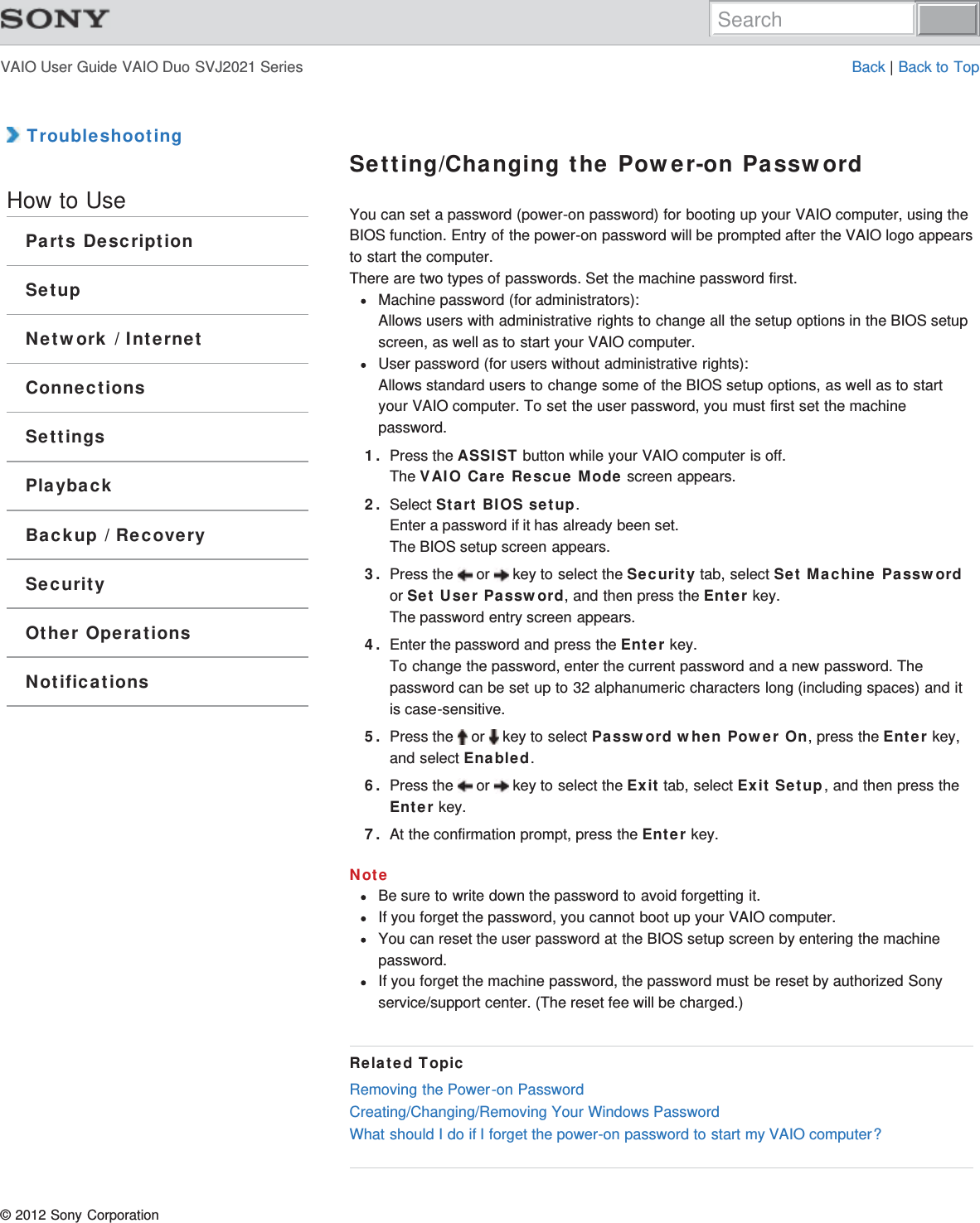 VAIO User Guide VAIO Duo SVJ2021 Series Back | Back to Top TroubleshootingHow to UseParts DescriptionSetupNetwork / InternetConnectionsSettingsPlaybackBackup / RecoverySecurityOther OperationsNotificationsSetting/Changing the Power-on PasswordYou can set a password (power-on password) for booting up your VAIO computer, using theBIOS function. Entry of the power-on password will be prompted after the VAIO logo appearsto start the computer.There are two types of passwords. Set the machine password first.Machine password (for administrators):Allows users with administrative rights to change all the setup options in the BIOS setupscreen, as well as to start your VAIO computer.User password (for users without administrative rights): Allows standard users to change some of the BIOS setup options, as well as to startyour VAIO computer. To set the user password, you must first set the machinepassword.1. Press the ASSIST button while your VAIO computer is off.The VAIO Care Rescue Mode screen appears.2. Select Start BIOS setup.Enter a password if it has already been set.The BIOS setup screen appears.3. Press the   or   key to select the Security tab, select Set Machine Passwordor Set User Password, and then press the Enter key.The password entry screen appears.4. Enter the password and press the Enter key.To change the password, enter the current password and a new password. Thepassword can be set up to 32 alphanumeric characters long (including spaces) and itis case-sensitive.5. Press the   or   key to select Password when Power On, press the Enter key,and select Enabled.6. Press the   or   key to select the Exit tab, select Exit Setup, and then press theEnter key.7. At the confirmation prompt, press the Enter key.NoteBe sure to write down the password to avoid forgetting it.If you forget the password, you cannot boot up your VAIO computer.You can reset the user password at the BIOS setup screen by entering the machinepassword.If you forget the machine password, the password must be reset by authorized Sonyservice/support center. (The reset fee will be charged.)Related TopicRemoving the Power-on PasswordCreating/Changing/Removing Your Windows PasswordWhat should I do if I forget the power-on password to start my VAIO computer?© 2012 Sony CorporationSearch