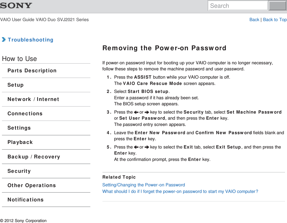 VAIO User Guide VAIO Duo SVJ2021 Series Back | Back to Top TroubleshootingHow to UseParts DescriptionSetupNetwork / InternetConnectionsSettingsPlaybackBackup / RecoverySecurityOther OperationsNotificationsRemoving the Power-on PasswordIf power-on password input for booting up your VAIO computer is no longer necessary,follow these steps to remove the machine password and user password.1. Press the ASSIST button while your VAIO computer is off.The VAIO Care Rescue Mode screen appears.2. Select Start BIOS setup.Enter a password if it has already been set.The BIOS setup screen appears.3. Press the   or   key to select the Security tab, select Set Machine Passwordor Set User Password, and then press the Enter key.The password entry screen appears.4. Leave the Enter New Password and Confirm New Password fields blank andpress the Enter key.5. Press the   or   key to select the Exit tab, select Exit Setup, and then press theEnter key.At the confirmation prompt, press the Enter key.Related TopicSetting/Changing the Power-on PasswordWhat should I do if I forget the power-on password to start my VAIO computer?© 2012 Sony CorporationSearch