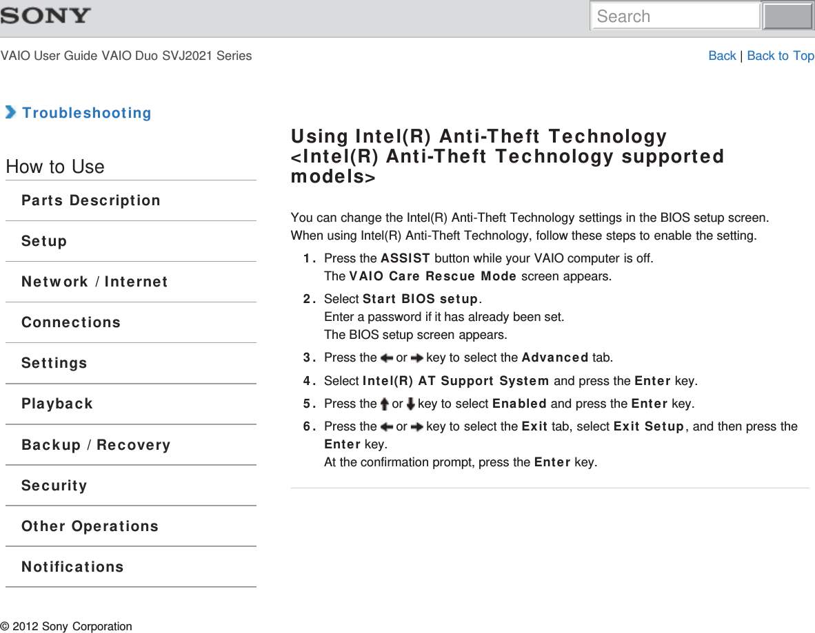 VAIO User Guide VAIO Duo SVJ2021 Series Back | Back to Top TroubleshootingHow to UseParts DescriptionSetupNetwork / InternetConnectionsSettingsPlaybackBackup / RecoverySecurityOther OperationsNotificationsUsing Intel(R) Anti-Theft Technology&lt;Intel(R) Anti-Theft Technology supportedmodels&gt;You can change the Intel(R) Anti-Theft Technology settings in the BIOS setup screen.When using Intel(R) Anti-Theft Technology, follow these steps to enable the setting.1. Press the ASSIST button while your VAIO computer is off.The VAIO Care Rescue Mode screen appears.2. Select Start BIOS setup.Enter a password if it has already been set.The BIOS setup screen appears.3. Press the   or   key to select the Advanced tab.4. Select Intel(R) AT Support System and press the Enter key.5. Press the   or   key to select Enabled and press the Enter key.6. Press the   or   key to select the Exit tab, select Exit Setup, and then press theEnter key.At the confirmation prompt, press the Enter key.© 2012 Sony CorporationSearch