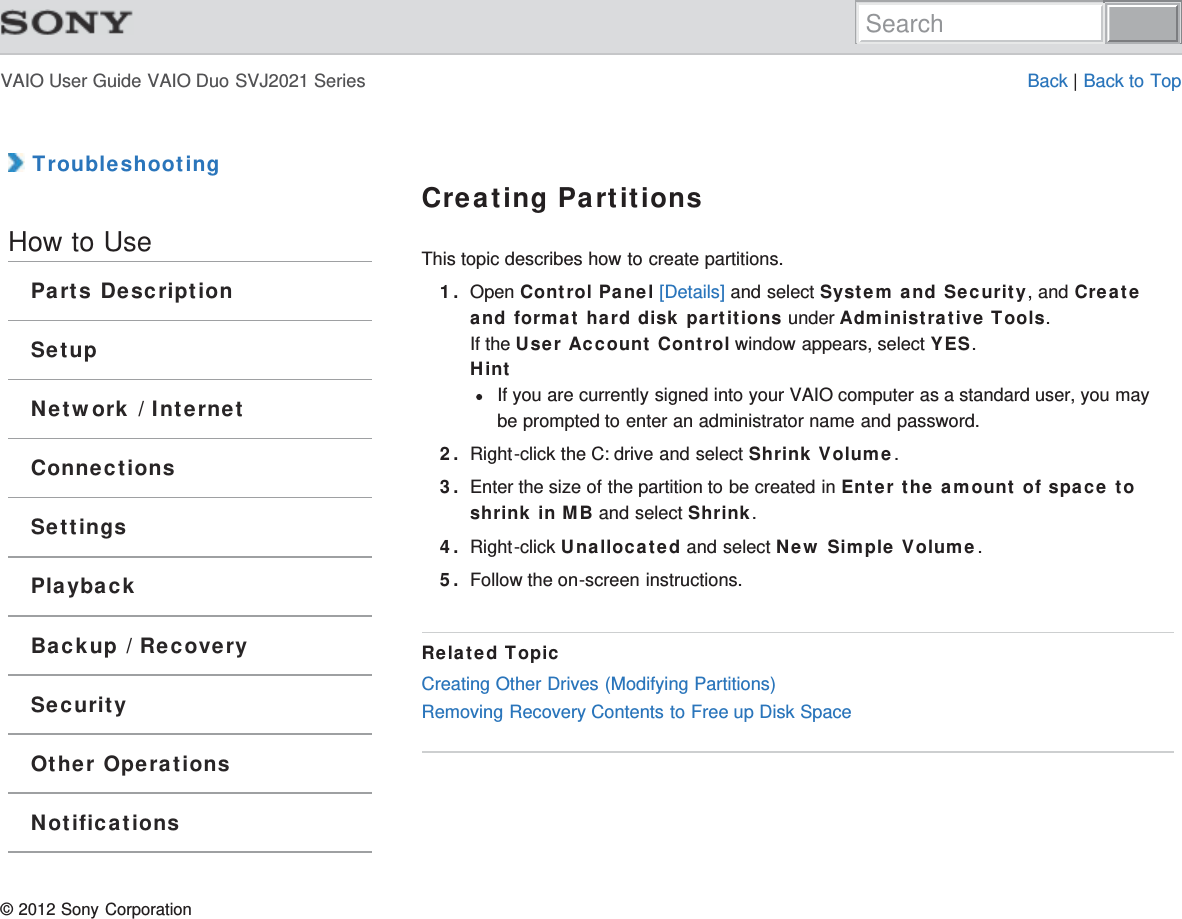 VAIO User Guide VAIO Duo SVJ2021 Series Back | Back to Top TroubleshootingHow to UseParts DescriptionSetupNetwork / InternetConnectionsSettingsPlaybackBackup / RecoverySecurityOther OperationsNotificationsCreating PartitionsThis topic describes how to create partitions.1. Open Control Panel [Details] and select System and Security, and Createand format hard disk partitions under Administrative Tools.If the User Account Control window appears, select YES.HintIf you are currently signed into your VAIO computer as a standard user, you maybe prompted to enter an administrator name and password.2. Right-click the C: drive and select Shrink Volume.3. Enter the size of the partition to be created in Enter the amount of space toshrink in MB and select Shrink.4. Right-click Unallocated and select New Simple Volume.5. Follow the on-screen instructions.Related TopicCreating Other Drives (Modifying Partitions)Removing Recovery Contents to Free up Disk Space© 2012 Sony CorporationSearch