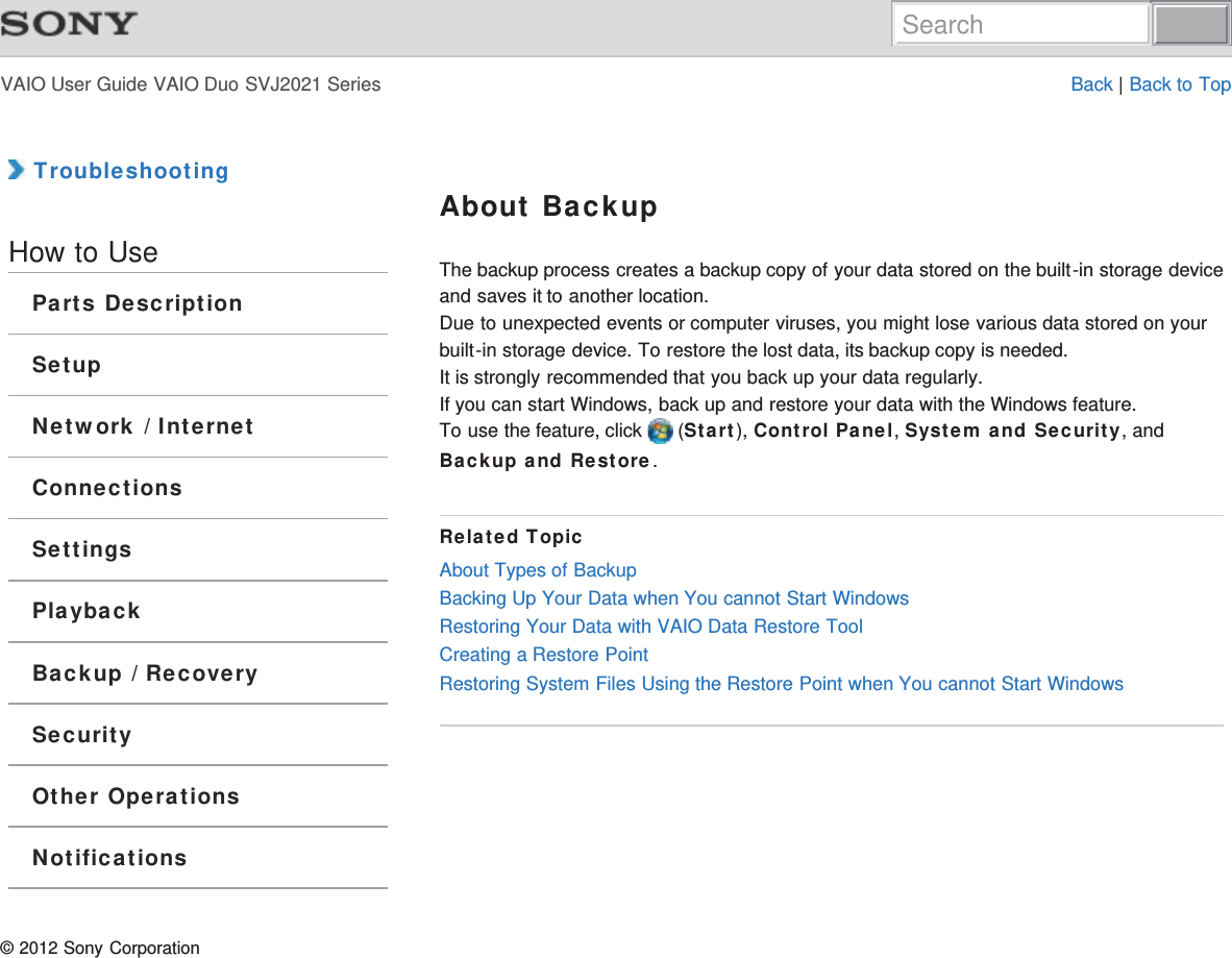 VAIO User Guide VAIO Duo SVJ2021 Series Back | Back to Top TroubleshootingHow to UseParts DescriptionSetupNetwork / InternetConnectionsSettingsPlaybackBackup / RecoverySecurityOther OperationsNotificationsAbout BackupThe backup process creates a backup copy of your data stored on the built-in storage deviceand saves it to another location.Due to unexpected events or computer viruses, you might lose various data stored on yourbuilt-in storage device. To restore the lost data, its backup copy is needed.It is strongly recommended that you back up your data regularly.If you can start Windows, back up and restore your data with the Windows feature.To use the feature, click   (Start), Control Panel, System and Security, andBackup and Restore.Related TopicAbout Types of BackupBacking Up Your Data when You cannot Start WindowsRestoring Your Data with VAIO Data Restore ToolCreating a Restore PointRestoring System Files Using the Restore Point when You cannot Start Windows© 2012 Sony CorporationSearch