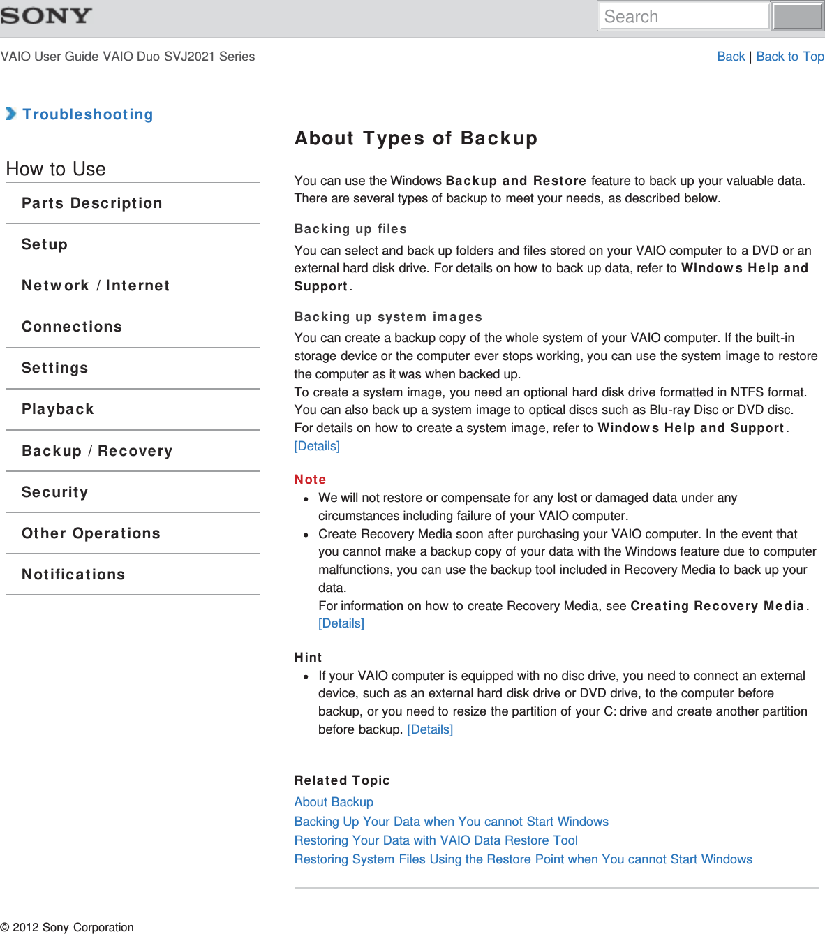 VAIO User Guide VAIO Duo SVJ2021 Series Back | Back to Top TroubleshootingHow to UseParts DescriptionSetupNetwork / InternetConnectionsSettingsPlaybackBackup / RecoverySecurityOther OperationsNotificationsAbout Types of BackupYou can use the Windows Backup and Restore feature to back up your valuable data.There are several types of backup to meet your needs, as described below.Backing up filesYou can select and back up folders and files stored on your VAIO computer to a DVD or anexternal hard disk drive. For details on how to back up data, refer to Windows Help andSupport.Backing up system imagesYou can create a backup copy of the whole system of your VAIO computer. If the built-instorage device or the computer ever stops working, you can use the system image to restorethe computer as it was when backed up.To create a system image, you need an optional hard disk drive formatted in NTFS format.You can also back up a system image to optical discs such as Blu-ray Disc or DVD disc.For details on how to create a system image, refer to Windows Help and Support.[Details]NoteWe will not restore or compensate for any lost or damaged data under anycircumstances including failure of your VAIO computer.Create Recovery Media soon after purchasing your VAIO computer. In the event thatyou cannot make a backup copy of your data with the Windows feature due to computermalfunctions, you can use the backup tool included in Recovery Media to back up yourdata.For information on how to create Recovery Media, see Creating Recovery Media.[Details]HintIf your VAIO computer is equipped with no disc drive, you need to connect an externaldevice, such as an external hard disk drive or DVD drive, to the computer beforebackup, or you need to resize the partition of your C: drive and create another partitionbefore backup. [Details]Related TopicAbout BackupBacking Up Your Data when You cannot Start WindowsRestoring Your Data with VAIO Data Restore ToolRestoring System Files Using the Restore Point when You cannot Start Windows© 2012 Sony CorporationSearch