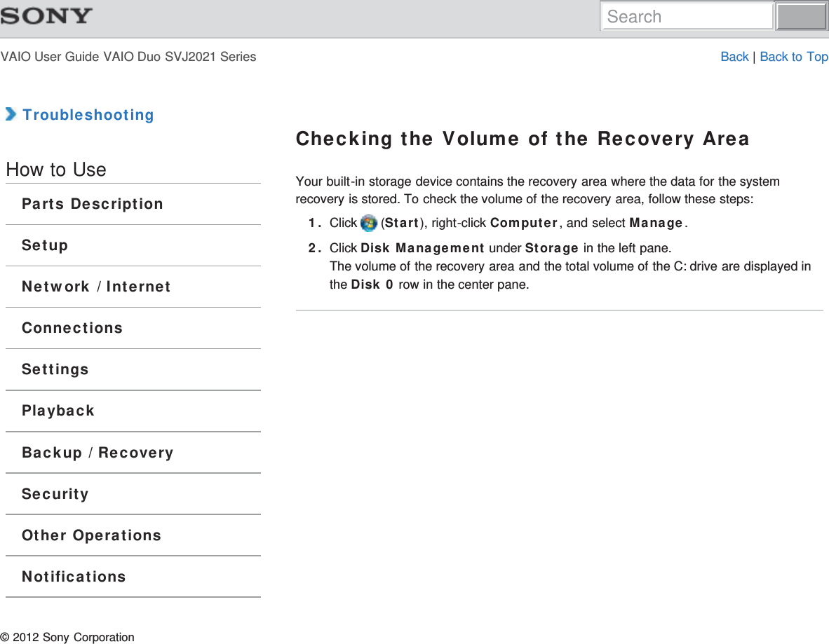 VAIO User Guide VAIO Duo SVJ2021 Series Back | Back to Top TroubleshootingHow to UseParts DescriptionSetupNetwork / InternetConnectionsSettingsPlaybackBackup / RecoverySecurityOther OperationsNotificationsChecking the Volume of the Recovery AreaYour built-in storage device contains the recovery area where the data for the systemrecovery is stored. To check the volume of the recovery area, follow these steps:1. Click   (Start), right-click Computer, and select Manage.2. Click Disk Management under Storage in the left pane.The volume of the recovery area and the total volume of the C: drive are displayed inthe Disk 0 row in the center pane.© 2012 Sony CorporationSearch