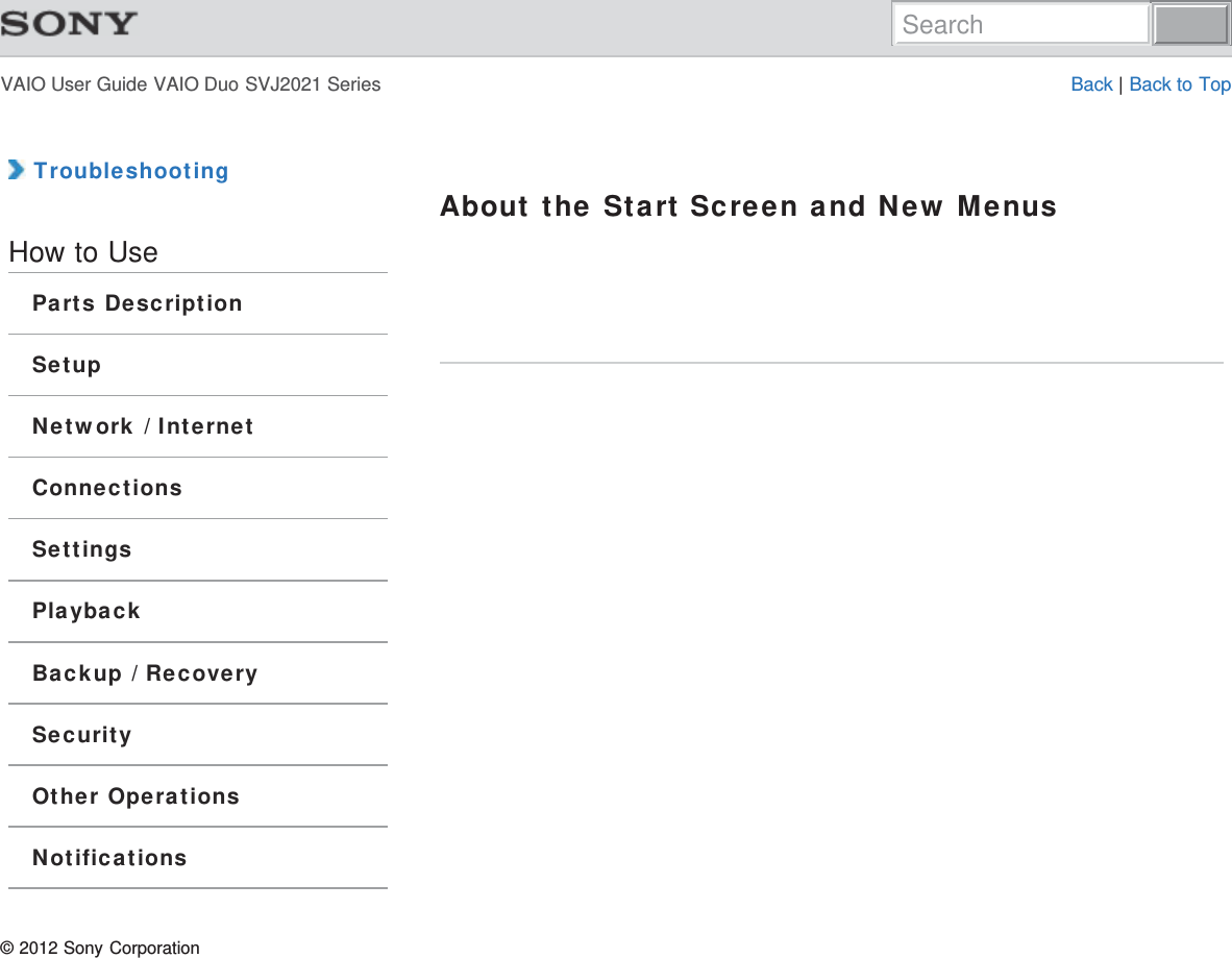 VAIO User Guide VAIO Duo SVJ2021 Series Back | Back to Top TroubleshootingHow to UseParts DescriptionSetupNetwork / InternetConnectionsSettingsPlaybackBackup / RecoverySecurityOther OperationsNotificationsAbout the Start Screen and New Menus© 2012 Sony CorporationSearch