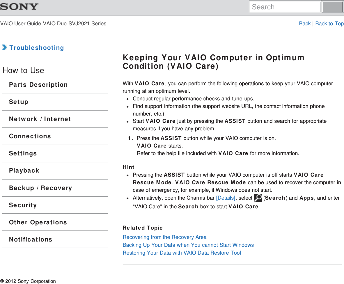 VAIO User Guide VAIO Duo SVJ2021 Series Back | Back to Top TroubleshootingHow to UseParts DescriptionSetupNetwork / InternetConnectionsSettingsPlaybackBackup / RecoverySecurityOther OperationsNotificationsKeeping Your VAIO Computer in OptimumCondition (VAIO Care)With VAIO Care, you can perform the following operations to keep your VAIO computerrunning at an optimum level.Conduct regular performance checks and tune-ups.Find support information (the support website URL, the contact information phonenumber, etc.).Start VAIO Care just by pressing the ASSIST button and search for appropriatemeasures if you have any problem.1. Press the ASSIST button while your VAIO computer is on.VAIO Care starts.Refer to the help file included with VAIO Care for more information.HintPressing the ASSIST button while your VAIO computer is off starts VAIO CareRescue Mode. VAIO Care Rescue Mode can be used to recover the computer incase of emergency, for example, if Windows does not start.Alternatively, open the Charms bar [Details], select   (Search) and Apps, and enter“VAIO Care” in the Search box to start VAIO Care.Related TopicRecovering from the Recovery AreaBacking Up Your Data when You cannot Start WindowsRestoring Your Data with VAIO Data Restore Tool© 2012 Sony CorporationSearch