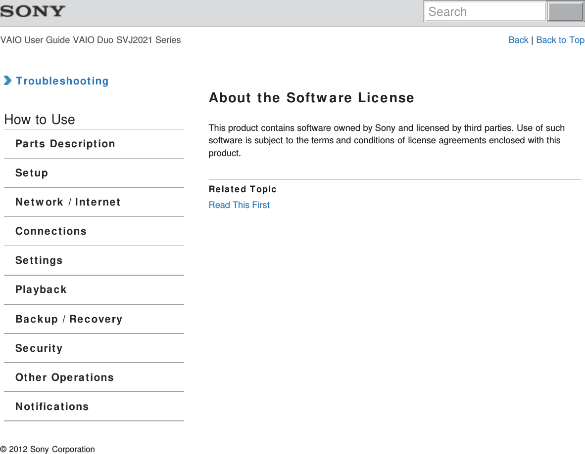 VAIO User Guide VAIO Duo SVJ2021 Series Back | Back to Top TroubleshootingHow to UseParts DescriptionSetupNetwork / InternetConnectionsSettingsPlaybackBackup / RecoverySecurityOther OperationsNotificationsAbout the Software LicenseThis product contains software owned by Sony and licensed by third parties. Use of suchsoftware is subject to the terms and conditions of license agreements enclosed with thisproduct.Related TopicRead This First© 2012 Sony CorporationSearch