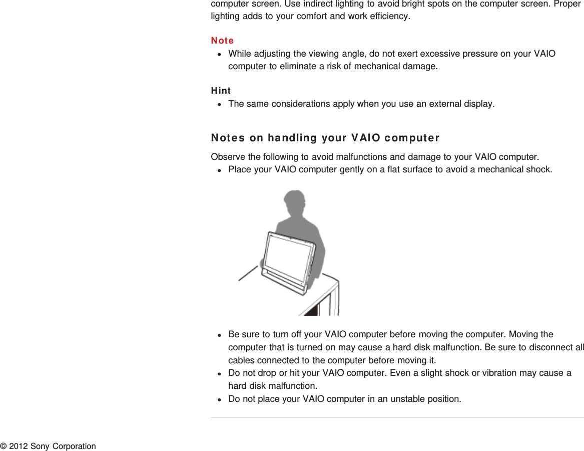 computer screen. Use indirect lighting to avoid bright spots on the computer screen. Properlighting adds to your comfort and work efficiency.NoteWhile adjusting the viewing angle, do not exert excessive pressure on your VAIOcomputer to eliminate a risk of mechanical damage.HintThe same considerations apply when you use an external display.Notes on handling your VAIO computerObserve the following to avoid malfunctions and damage to your VAIO computer.Place your VAIO computer gently on a flat surface to avoid a mechanical shock.Be sure to turn off your VAIO computer before moving the computer. Moving thecomputer that is turned on may cause a hard disk malfunction. Be sure to disconnect allcables connected to the computer before moving it.Do not drop or hit your VAIO computer. Even a slight shock or vibration may cause ahard disk malfunction.Do not place your VAIO computer in an unstable position.© 2012 Sony Corporation