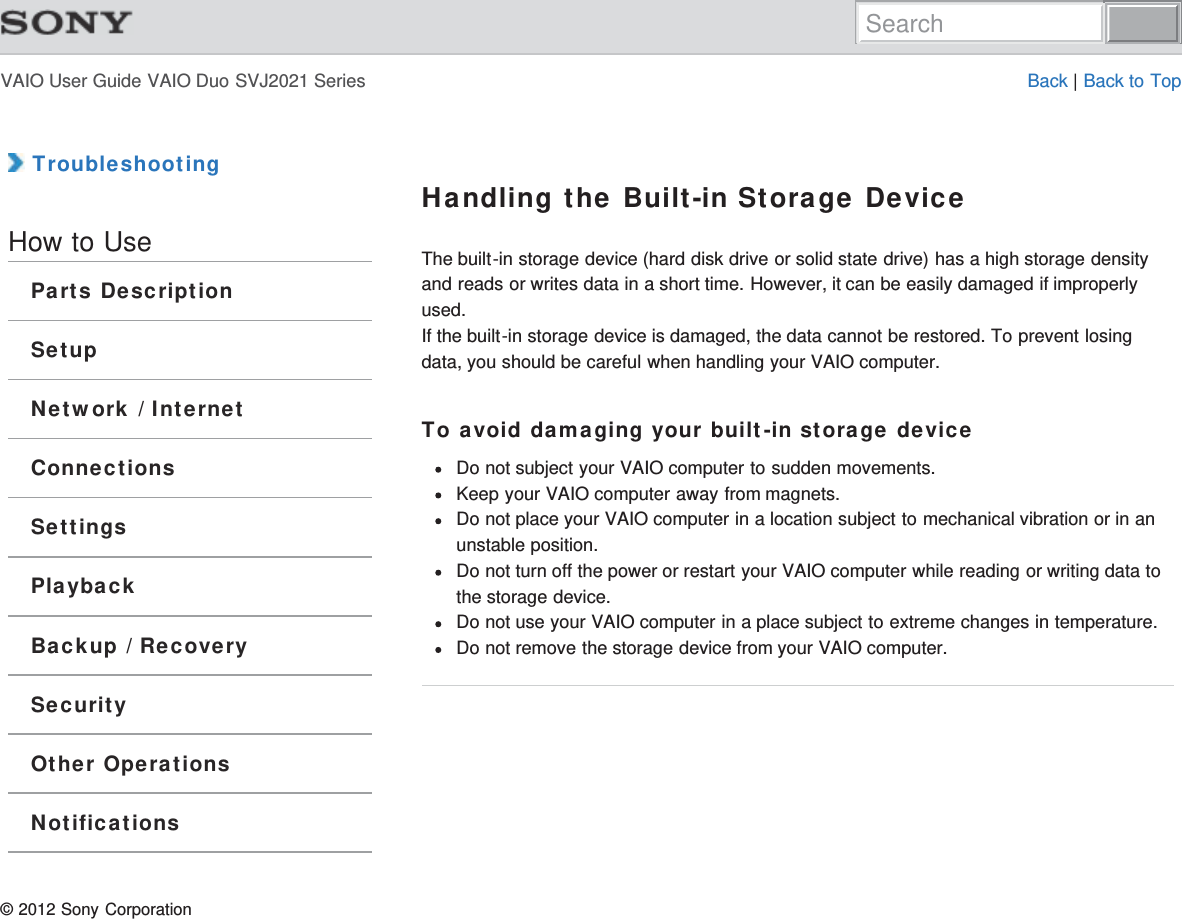 VAIO User Guide VAIO Duo SVJ2021 Series Back | Back to Top TroubleshootingHow to UseParts DescriptionSetupNetwork / InternetConnectionsSettingsPlaybackBackup / RecoverySecurityOther OperationsNotificationsHandling the Built-in Storage DeviceThe built-in storage device (hard disk drive or solid state drive) has a high storage densityand reads or writes data in a short time. However, it can be easily damaged if improperlyused.If the built-in storage device is damaged, the data cannot be restored. To prevent losingdata, you should be careful when handling your VAIO computer.To avoid damaging your built-in storage deviceDo not subject your VAIO computer to sudden movements.Keep your VAIO computer away from magnets.Do not place your VAIO computer in a location subject to mechanical vibration or in anunstable position.Do not turn off the power or restart your VAIO computer while reading or writing data tothe storage device.Do not use your VAIO computer in a place subject to extreme changes in temperature.Do not remove the storage device from your VAIO computer.© 2012 Sony CorporationSearch