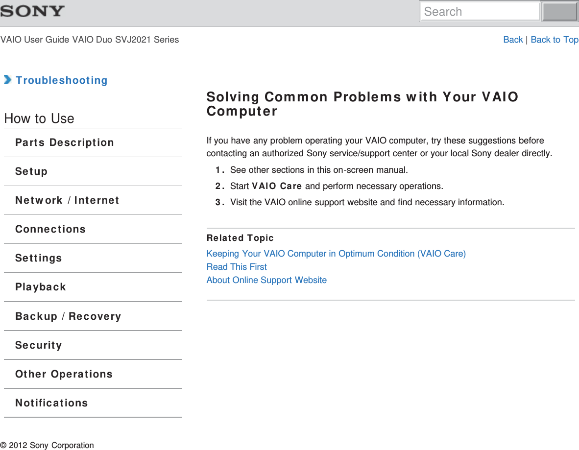 VAIO User Guide VAIO Duo SVJ2021 Series Back | Back to Top TroubleshootingHow to UseParts DescriptionSetupNetwork / InternetConnectionsSettingsPlaybackBackup / RecoverySecurityOther OperationsNotificationsSolving Common Problems with Your VAIOComputerIf you have any problem operating your VAIO computer, try these suggestions beforecontacting an authorized Sony service/support center or your local Sony dealer directly.1. See other sections in this on-screen manual.2. Start VAIO Care and perform necessary operations.3. Visit the VAIO online support website and find necessary information.Related TopicKeeping Your VAIO Computer in Optimum Condition (VAIO Care)Read This FirstAbout Online Support Website© 2012 Sony CorporationSearch