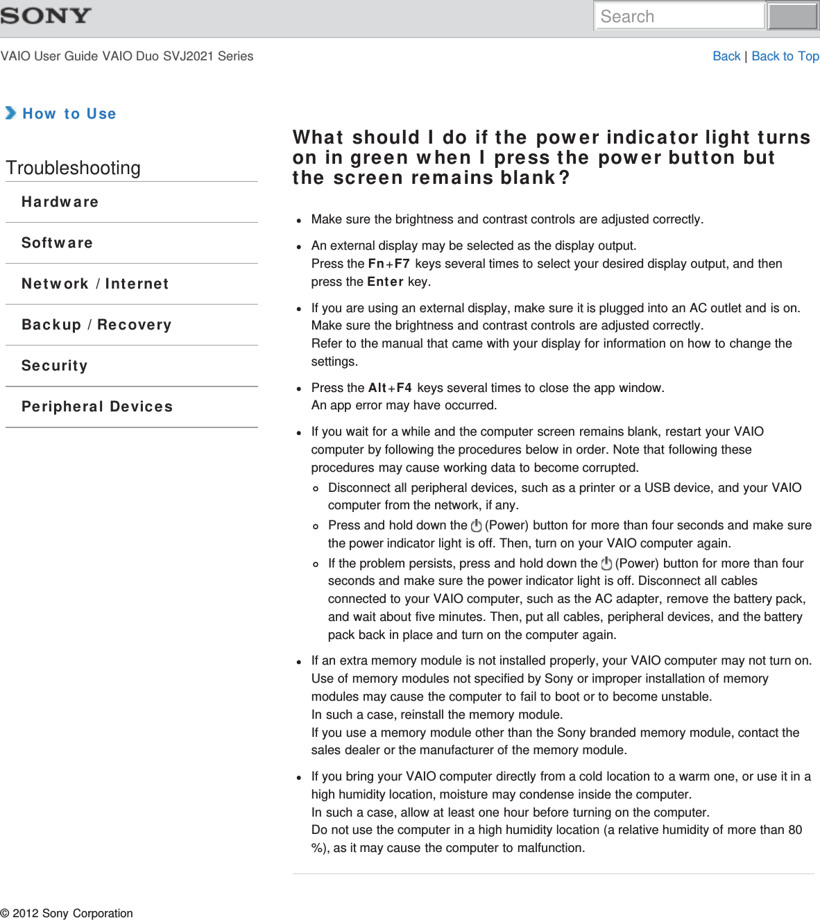 VAIO User Guide VAIO Duo SVJ2021 Series Back | Back to Top How to UseTroubleshootingHardwareSoftwareNetwork / InternetBackup / RecoverySecurityPeripheral DevicesWhat should I do if the power indicator light turnson in green when I press the power button butthe screen remains blank?Make sure the brightness and contrast controls are adjusted correctly.An external display may be selected as the display output.Press the Fn+F7 keys several times to select your desired display output, and thenpress the Enter key.If you are using an external display, make sure it is plugged into an AC outlet and is on.Make sure the brightness and contrast controls are adjusted correctly.Refer to the manual that came with your display for information on how to change thesettings.Press the Alt+F4 keys several times to close the app window.An app error may have occurred.If you wait for a while and the computer screen remains blank, restart your VAIOcomputer by following the procedures below in order. Note that following theseprocedures may cause working data to become corrupted.Disconnect all peripheral devices, such as a printer or a USB device, and your VAIOcomputer from the network, if any.Press and hold down the   (Power) button for more than four seconds and make surethe power indicator light is off. Then, turn on your VAIO computer again.If the problem persists, press and hold down the   (Power) button for more than fourseconds and make sure the power indicator light is off. Disconnect all cablesconnected to your VAIO computer, such as the AC adapter, remove the battery pack,and wait about five minutes. Then, put all cables, peripheral devices, and the batterypack back in place and turn on the computer again.If an extra memory module is not installed properly, your VAIO computer may not turn on.Use of memory modules not specified by Sony or improper installation of memorymodules may cause the computer to fail to boot or to become unstable.In such a case, reinstall the memory module.If you use a memory module other than the Sony branded memory module, contact thesales dealer or the manufacturer of the memory module.If you bring your VAIO computer directly from a cold location to a warm one, or use it in ahigh humidity location, moisture may condense inside the computer.In such a case, allow at least one hour before turning on the computer.Do not use the computer in a high humidity location (a relative humidity of more than 80%), as it may cause the computer to malfunction.© 2012 Sony CorporationSearch