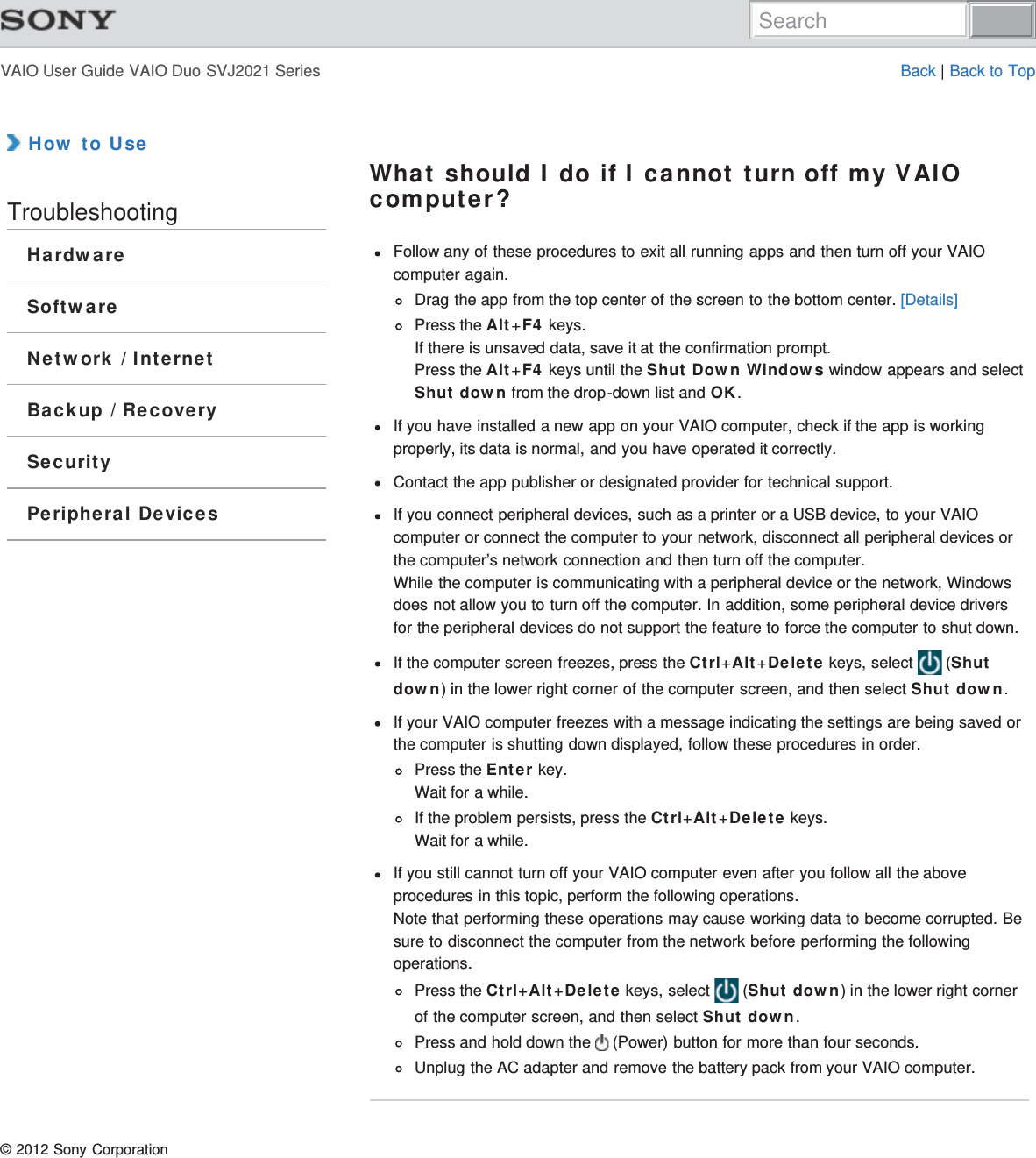 VAIO User Guide VAIO Duo SVJ2021 Series Back | Back to Top How to UseTroubleshootingHardwareSoftwareNetwork / InternetBackup / RecoverySecurityPeripheral DevicesWhat should I do if I cannot turn off my VAIOcomputer?Follow any of these procedures to exit all running apps and then turn off your VAIOcomputer again.Drag the app from the top center of the screen to the bottom center. [Details]Press the Alt+F4 keys.If there is unsaved data, save it at the confirmation prompt.Press the Alt+F4 keys until the Shut Down Windows window appears and selectShut down from the drop-down list and OK.If you have installed a new app on your VAIO computer, check if the app is workingproperly, its data is normal, and you have operated it correctly.Contact the app publisher or designated provider for technical support.If you connect peripheral devices, such as a printer or a USB device, to your VAIOcomputer or connect the computer to your network, disconnect all peripheral devices orthe computer’s network connection and then turn off the computer.While the computer is communicating with a peripheral device or the network, Windowsdoes not allow you to turn off the computer. In addition, some peripheral device driversfor the peripheral devices do not support the feature to force the computer to shut down.If the computer screen freezes, press the Ctrl+Alt+Delete keys, select   (Shutdown) in the lower right corner of the computer screen, and then select Shut down.If your VAIO computer freezes with a message indicating the settings are being saved orthe computer is shutting down displayed, follow these procedures in order.Press the Enter key.Wait for a while.If the problem persists, press the Ctrl+Alt+Delete keys.Wait for a while.If you still cannot turn off your VAIO computer even after you follow all the aboveprocedures in this topic, perform the following operations.Note that performing these operations may cause working data to become corrupted. Besure to disconnect the computer from the network before performing the followingoperations.Press the Ctrl+Alt+Delete keys, select   (Shut down) in the lower right cornerof the computer screen, and then select Shut down.Press and hold down the   (Power) button for more than four seconds.Unplug the AC adapter and remove the battery pack from your VAIO computer.© 2012 Sony CorporationSearch