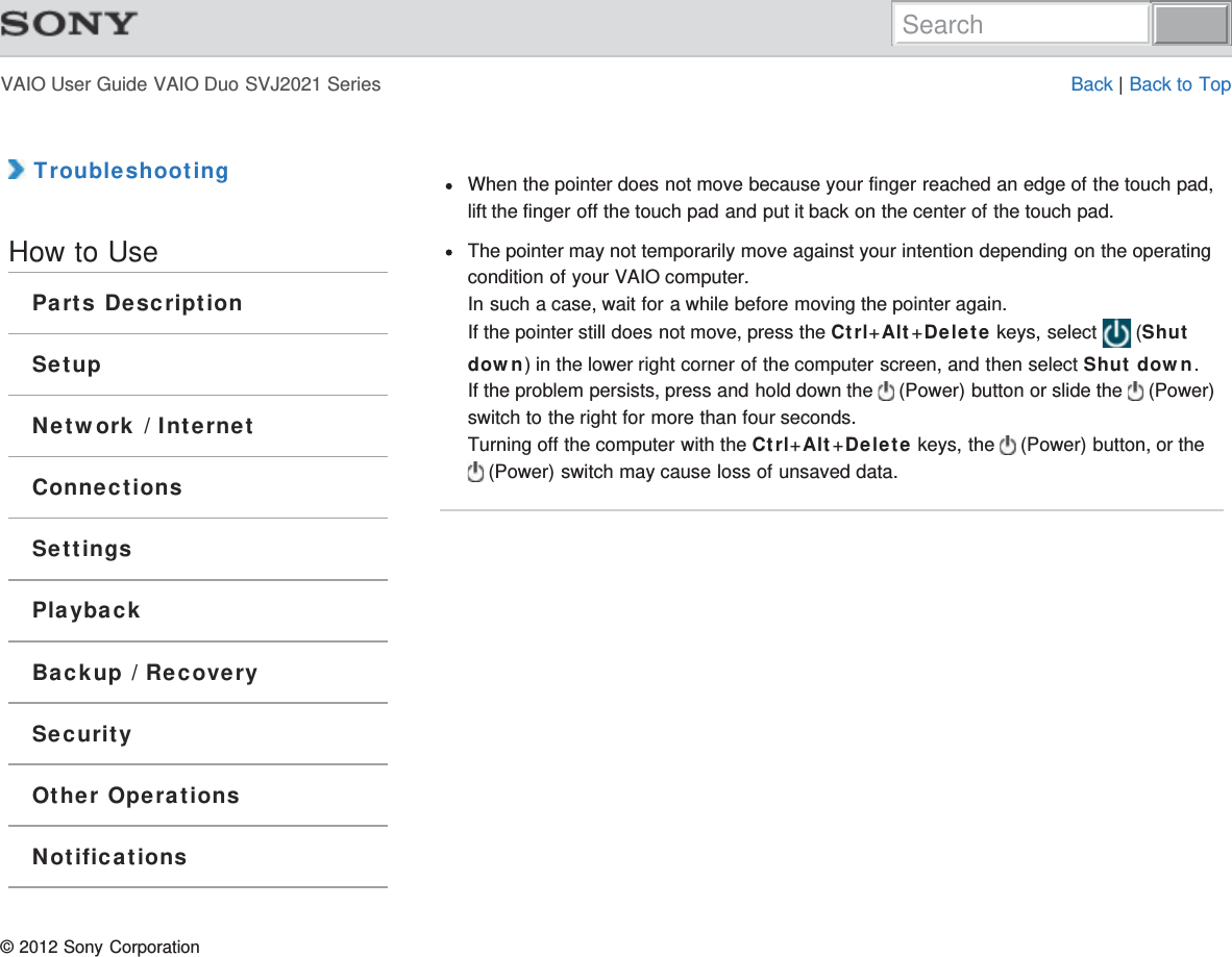 VAIO User Guide VAIO Duo SVJ2021 Series Back | Back to Top TroubleshootingHow to UseParts DescriptionSetupNetwork / InternetConnectionsSettingsPlaybackBackup / RecoverySecurityOther OperationsNotificationsWhen the pointer does not move because your finger reached an edge of the touch pad,lift the finger off the touch pad and put it back on the center of the touch pad.The pointer may not temporarily move against your intention depending on the operatingcondition of your VAIO computer.In such a case, wait for a while before moving the pointer again.If the pointer still does not move, press the Ctrl+Alt+Delete keys, select   (Shutdown) in the lower right corner of the computer screen, and then select Shut down.If the problem persists, press and hold down the   (Power) button or slide the   (Power)switch to the right for more than four seconds.Turning off the computer with the Ctrl+Alt+Delete keys, the   (Power) button, or the  (Power) switch may cause loss of unsaved data.© 2012 Sony CorporationSearch