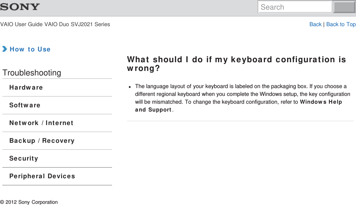 VAIO User Guide VAIO Duo SVJ2021 Series Back | Back to Top How to UseTroubleshootingHardwareSoftwareNetwork / InternetBackup / RecoverySecurityPeripheral DevicesWhat should I do if my keyboard configuration iswrong?The language layout of your keyboard is labeled on the packaging box. If you choose adifferent regional keyboard when you complete the Windows setup, the key configurationwill be mismatched. To change the keyboard configuration, refer to Windows Helpand Support.© 2012 Sony CorporationSearch