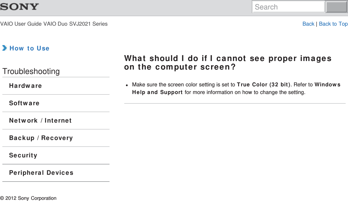 VAIO User Guide VAIO Duo SVJ2021 Series Back | Back to Top How to UseTroubleshootingHardwareSoftwareNetwork / InternetBackup / RecoverySecurityPeripheral DevicesWhat should I do if I cannot see proper imageson the computer screen?Make sure the screen color setting is set to True Color (32 bit). Refer to WindowsHelp and Support for more information on how to change the setting.© 2012 Sony CorporationSearch