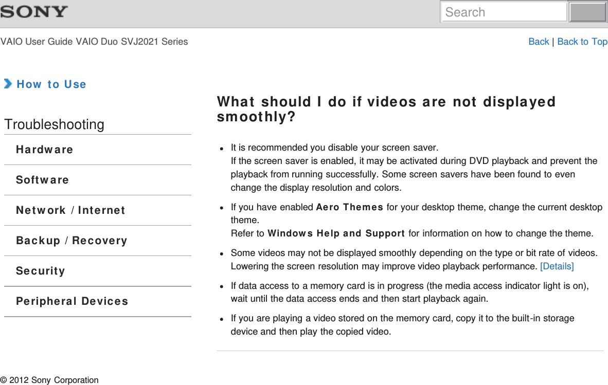 VAIO User Guide VAIO Duo SVJ2021 Series Back | Back to Top How to UseTroubleshootingHardwareSoftwareNetwork / InternetBackup / RecoverySecurityPeripheral DevicesWhat should I do if videos are not displayedsmoothly?It is recommended you disable your screen saver.If the screen saver is enabled, it may be activated during DVD playback and prevent theplayback from running successfully. Some screen savers have been found to evenchange the display resolution and colors.If you have enabled Aero Themes for your desktop theme, change the current desktoptheme.Refer to Windows Help and Support for information on how to change the theme.Some videos may not be displayed smoothly depending on the type or bit rate of videos.Lowering the screen resolution may improve video playback performance. [Details]If data access to a memory card is in progress (the media access indicator light is on),wait until the data access ends and then start playback again.If you are playing a video stored on the memory card, copy it to the built-in storagedevice and then play the copied video.© 2012 Sony CorporationSearch