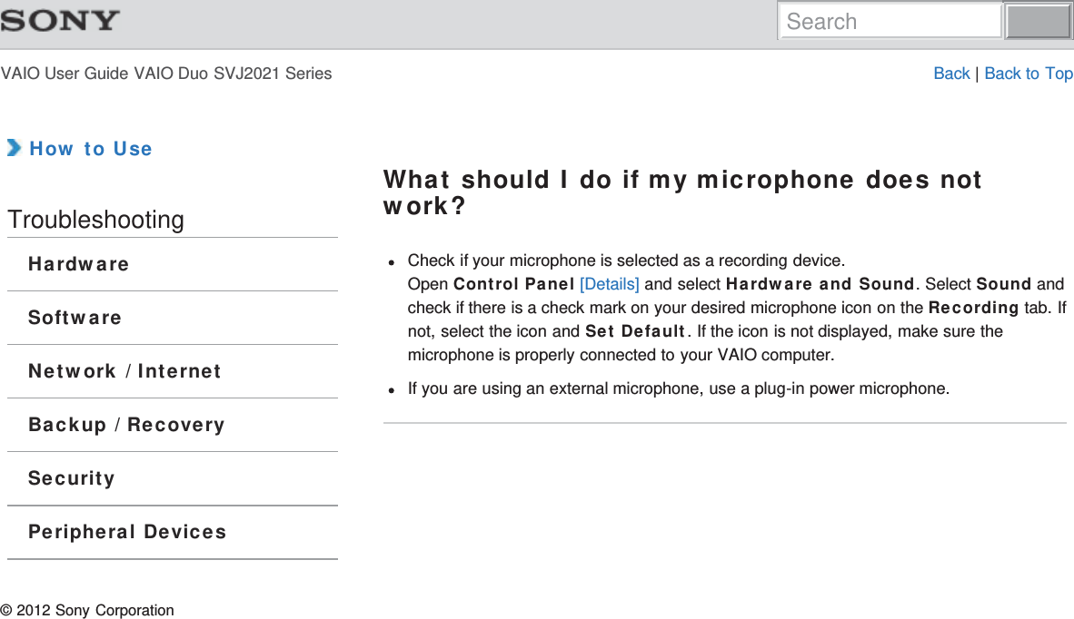 VAIO User Guide VAIO Duo SVJ2021 Series Back | Back to Top How to UseTroubleshootingHardwareSoftwareNetwork / InternetBackup / RecoverySecurityPeripheral DevicesWhat should I do if my microphone does notwork?Check if your microphone is selected as a recording device. Open Control Panel [Details] and select Hardware and Sound. Select Sound andcheck if there is a check mark on your desired microphone icon on the Recording tab. Ifnot, select the icon and Set Default. If the icon is not displayed, make sure themicrophone is properly connected to your VAIO computer.If you are using an external microphone, use a plug-in power microphone.© 2012 Sony CorporationSearch