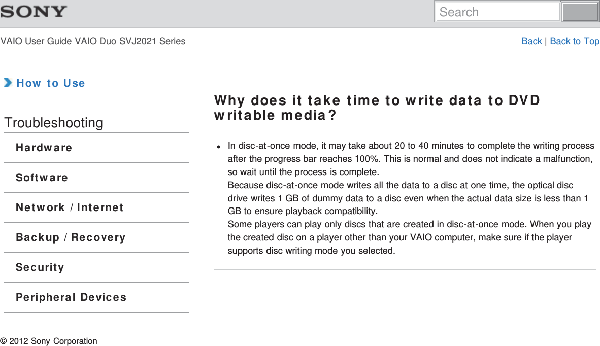 VAIO User Guide VAIO Duo SVJ2021 Series Back | Back to Top How to UseTroubleshootingHardwareSoftwareNetwork / InternetBackup / RecoverySecurityPeripheral DevicesWhy does it take time to write data to DVDwritable media?In disc-at-once mode, it may take about 20 to 40 minutes to complete the writing processafter the progress bar reaches 100%. This is normal and does not indicate a malfunction,so wait until the process is complete.Because disc-at-once mode writes all the data to a disc at one time, the optical discdrive writes 1 GB of dummy data to a disc even when the actual data size is less than 1GB to ensure playback compatibility.Some players can play only discs that are created in disc-at-once mode. When you playthe created disc on a player other than your VAIO computer, make sure if the playersupports disc writing mode you selected.© 2012 Sony CorporationSearch