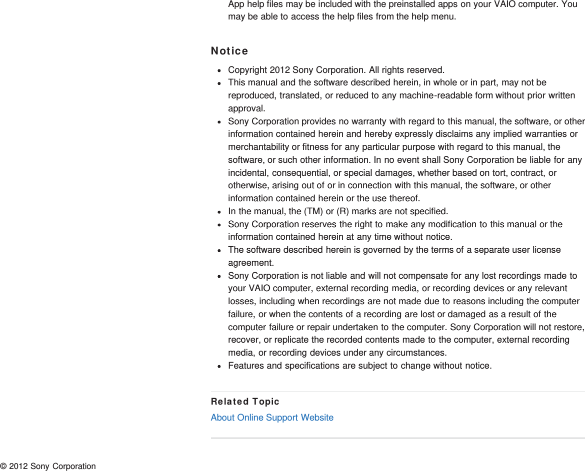 App help files may be included with the preinstalled apps on your VAIO computer. Youmay be able to access the help files from the help menu.NoticeCopyright 2012 Sony Corporation. All rights reserved.This manual and the software described herein, in whole or in part, may not bereproduced, translated, or reduced to any machine-readable form without prior writtenapproval.Sony Corporation provides no warranty with regard to this manual, the software, or otherinformation contained herein and hereby expressly disclaims any implied warranties ormerchantability or fitness for any particular purpose with regard to this manual, thesoftware, or such other information. In no event shall Sony Corporation be liable for anyincidental, consequential, or special damages, whether based on tort, contract, orotherwise, arising out of or in connection with this manual, the software, or otherinformation contained herein or the use thereof.In the manual, the (TM) or (R) marks are not specified.Sony Corporation reserves the right to make any modification to this manual or theinformation contained herein at any time without notice.The software described herein is governed by the terms of a separate user licenseagreement.Sony Corporation is not liable and will not compensate for any lost recordings made toyour VAIO computer, external recording media, or recording devices or any relevantlosses, including when recordings are not made due to reasons including the computerfailure, or when the contents of a recording are lost or damaged as a result of thecomputer failure or repair undertaken to the computer. Sony Corporation will not restore,recover, or replicate the recorded contents made to the computer, external recordingmedia, or recording devices under any circumstances.Features and specifications are subject to change without notice.Related TopicAbout Online Support Website© 2012 Sony Corporation