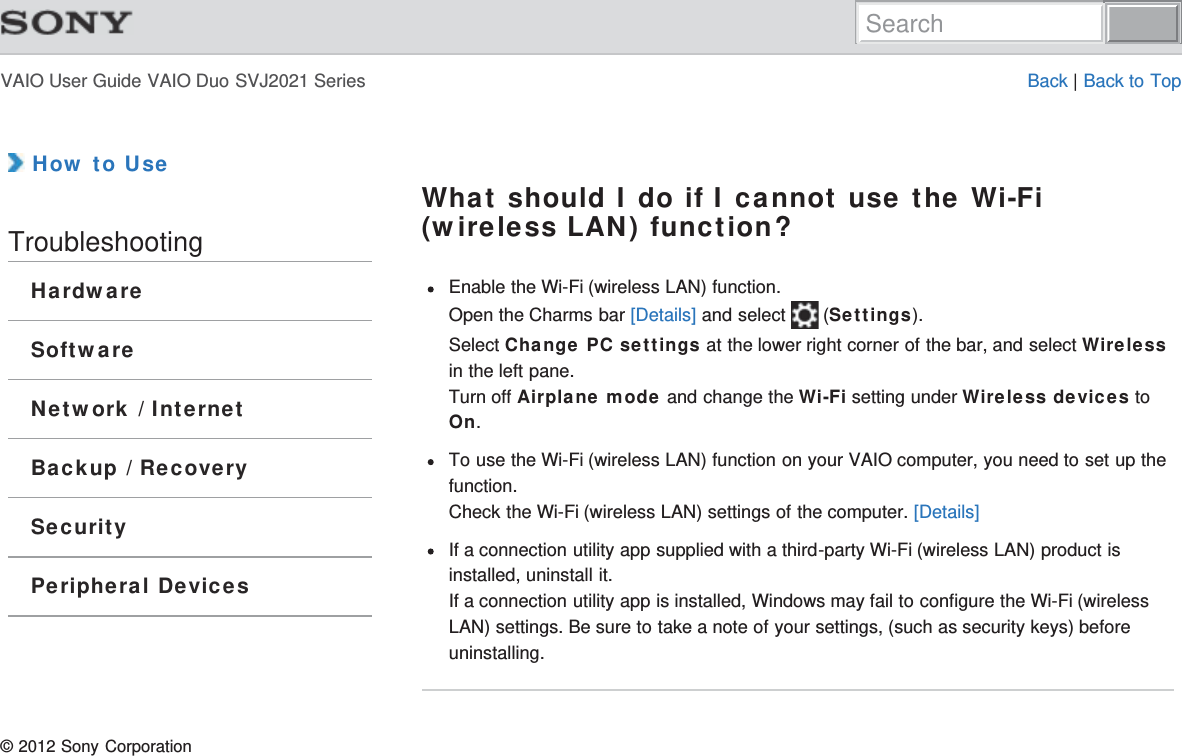 VAIO User Guide VAIO Duo SVJ2021 Series Back | Back to Top How to UseTroubleshootingHardwareSoftwareNetwork / InternetBackup / RecoverySecurityPeripheral DevicesWhat should I do if I cannot use the Wi-Fi(wireless LAN) function?Enable the Wi-Fi (wireless LAN) function.Open the Charms bar [Details] and select   (Settings).Select Change PC settings at the lower right corner of the bar, and select Wirelessin the left pane.Turn off Airplane mode and change the Wi-Fi setting under Wireless devices toOn.To use the Wi-Fi (wireless LAN) function on your VAIO computer, you need to set up thefunction.Check the Wi-Fi (wireless LAN) settings of the computer. [Details]If a connection utility app supplied with a third-party Wi-Fi (wireless LAN) product isinstalled, uninstall it.If a connection utility app is installed, Windows may fail to configure the Wi-Fi (wirelessLAN) settings. Be sure to take a note of your settings, (such as security keys) beforeuninstalling.© 2012 Sony CorporationSearch