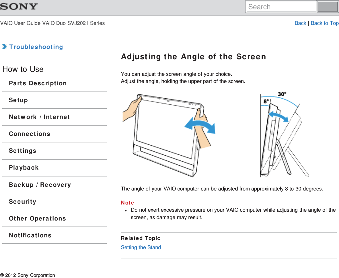 VAIO User Guide VAIO Duo SVJ2021 Series Back | Back to Top TroubleshootingHow to UseParts DescriptionSetupNetwork / InternetConnectionsSettingsPlaybackBackup / RecoverySecurityOther OperationsNotificationsAdjusting the Angle of the ScreenYou can adjust the screen angle of your choice.Adjust the angle, holding the upper part of the screen.The angle of your VAIO computer can be adjusted from approximately 8 to 30 degrees.NoteDo not exert excessive pressure on your VAIO computer while adjusting the angle of thescreen, as damage may result.Related TopicSetting the Stand© 2012 Sony CorporationSearch