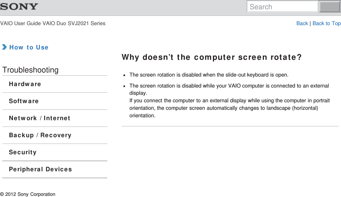 VAIO User Guide VAIO Duo SVJ2021 Series Back | Back to Top How to UseTroubleshootingHardwareSoftwareNetwork / InternetBackup / RecoverySecurityPeripheral DevicesWhy doesn’t the computer screen rotate?The screen rotation is disabled when the slide-out keyboard is open.The screen rotation is disabled while your VAIO computer is connected to an externaldisplay.If you connect the computer to an external display while using the computer in portraitorientation, the computer screen automatically changes to landscape (horizontal)orientation.© 2012 Sony CorporationSearch