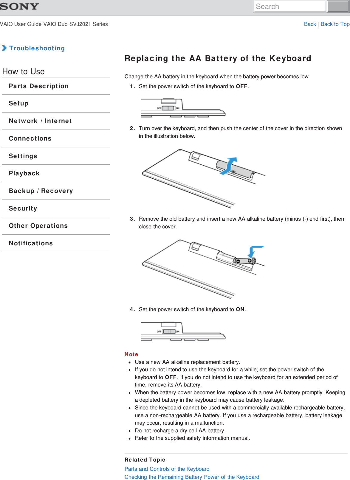 VAIO User Guide VAIO Duo SVJ2021 Series Back | Back to Top TroubleshootingHow to UseParts DescriptionSetupNetwork / InternetConnectionsSettingsPlaybackBackup / RecoverySecurityOther OperationsNotificationsReplacing the AA Battery of the KeyboardChange the AA battery in the keyboard when the battery power becomes low.1. Set the power switch of the keyboard to OFF.2. Turn over the keyboard, and then push the center of the cover in the direction shownin the illustration below.3. Remove the old battery and insert a new AA alkaline battery (minus (-) end first), thenclose the cover.4. Set the power switch of the keyboard to ON.NoteUse a new AA alkaline replacement battery.If you do not intend to use the keyboard for a while, set the power switch of thekeyboard to OFF. If you do not intend to use the keyboard for an extended period oftime, remove its AA battery.When the battery power becomes low, replace with a new AA battery promptly. Keepinga depleted battery in the keyboard may cause battery leakage.Since the keyboard cannot be used with a commercially available rechargeable battery,use a non-rechargeable AA battery. If you use a rechargeable battery, battery leakagemay occur, resulting in a malfunction.Do not recharge a dry cell AA battery.Refer to the supplied safety information manual.Related TopicParts and Controls of the KeyboardChecking the Remaining Battery Power of the KeyboardSearch