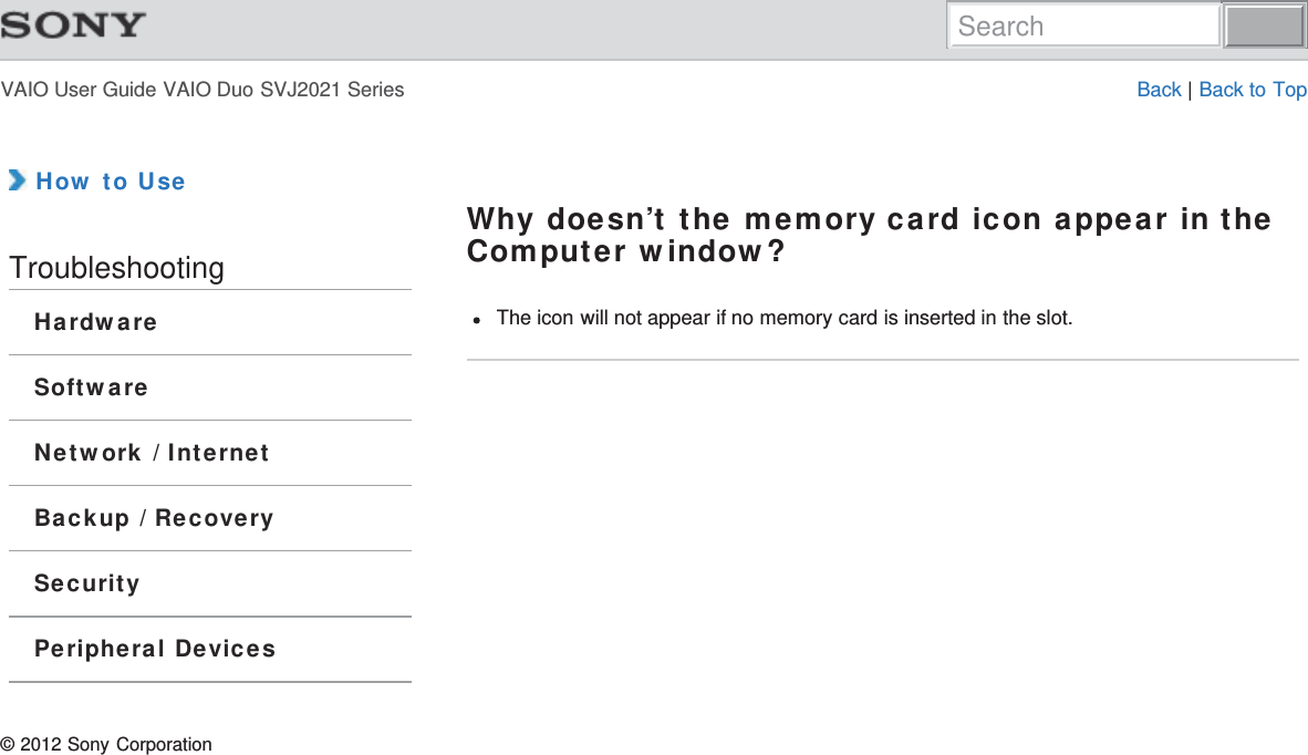 VAIO User Guide VAIO Duo SVJ2021 Series Back | Back to Top How to UseTroubleshootingHardwareSoftwareNetwork / InternetBackup / RecoverySecurityPeripheral DevicesWhy doesn’t the memory card icon appear in theComputer window?The icon will not appear if no memory card is inserted in the slot.© 2012 Sony CorporationSearch