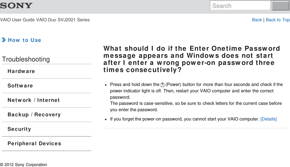 VAIO User Guide VAIO Duo SVJ2021 Series Back | Back to Top How to UseTroubleshootingHardwareSoftwareNetwork / InternetBackup / RecoverySecurityPeripheral DevicesWhat should I do if the Enter Onetime Passwordmessage appears and Windows does not startafter I enter a wrong power-on password threetimes consecutively?Press and hold down the   (Power) button for more than four seconds and check if thepower indicator light is off. Then, restart your VAIO computer and enter the correctpassword.The password is case-sensitive, so be sure to check letters for the current case beforeyou enter the password.If you forget the power-on password, you cannot start your VAIO computer. [Details]© 2012 Sony CorporationSearch